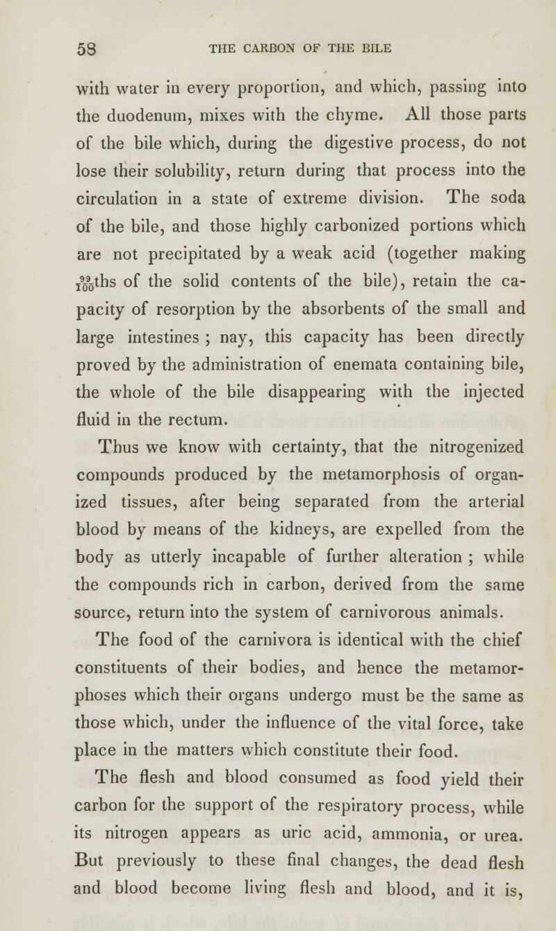 with water in every proportion, and which, passing into the duodenum, mixes with the chyme. All those parts of the bile which, during the digestive process, do not lose their solubility, return during that process into the circulation in a state of extreme division. The soda of the bile, and those highly carbonized portions which are not precipitated by a weak acid (together making !9095ths of the solid contents of the bile), retain the ca- pacity of resorption by the absorbents of the small and large intestines ; nay, this capacity has been directly proved by the administration of enemata containing bile, the whole of the bile disappearing with the injected fluid in the rectum. Thus we know with certainty, that the nitrogenized compounds produced by the metamorphosis of organ- ized tissues, after being separated from the arterial blood by means of the kidneys, are expelled from the body as utterly incapable of further alteration ; while the compounds rich in carbon, derived from the same source, return into the system of carnivorous animals. The food of the carnivora is identical with the chief constituents of their bodies, and hence the metamor- phoses which their organs undergo must be the same as those which, under the influence of the vital force, take place in the matters which constitute their food. The flesh and blood consumed as food yield their carbon for the support of the respiratory process, while its nitrogen appears as uric acid, ammonia, or urea. But previously to these final changes, the dead flesh and blood become living flesh and blood, and it is,