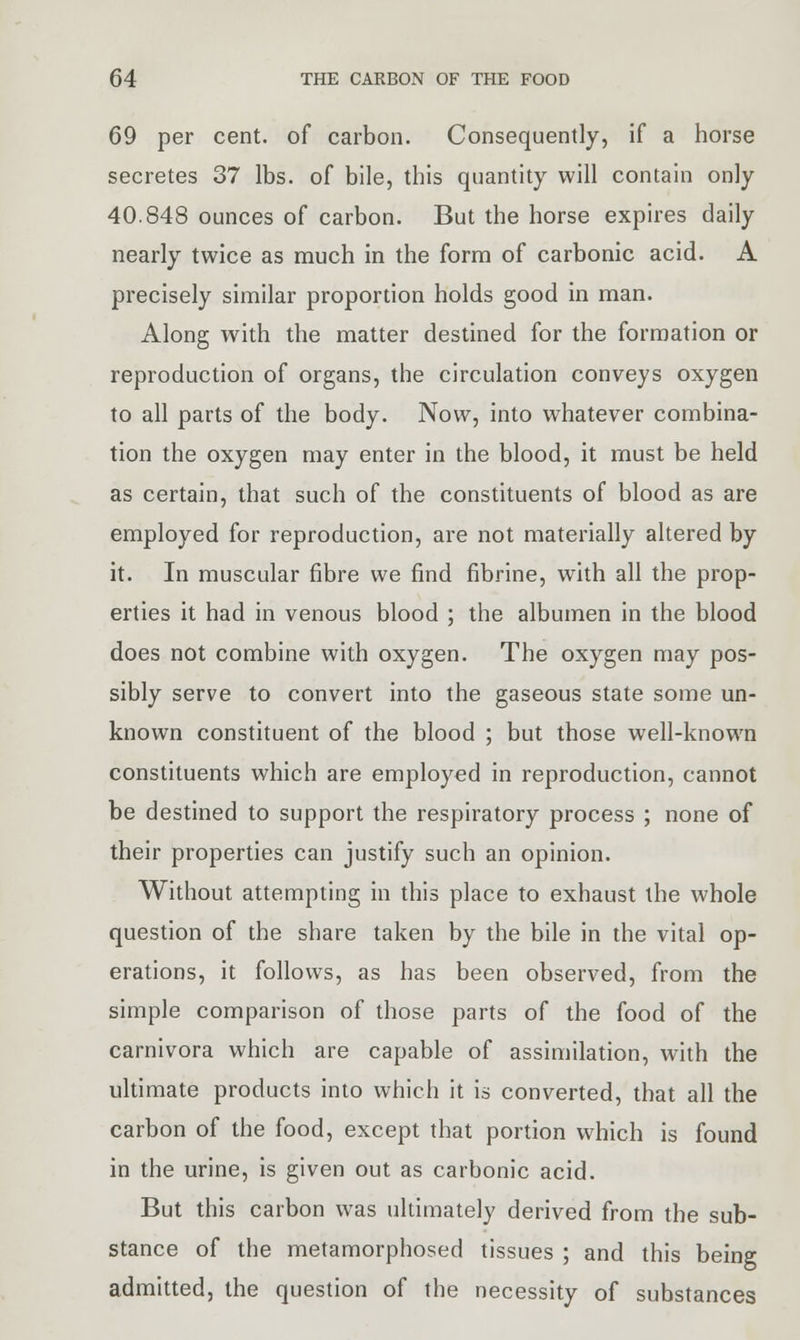 69 per cent, of carbon. Consequently, if a horse secretes 37 lbs. of bile, this quantity will contain only 40.848 ounces of carbon. But the horse expires daily nearly twice as much in the form of carbonic acid. A precisely similar proportion holds good in man. Along with the matter destined for the formation or reproduction of organs, the circulation conveys oxygen to all parts of the body. Now, into whatever combina- tion the oxygen may enter in the blood, it must be held as certain, that such of the constituents of blood as are employed for reproduction, are not materially altered by it. In muscular fibre we find fibrine, with all the prop- erties it had in venous blood ; the albumen in the blood does not combine with oxygen. The oxygen may pos- sibly serve to convert into the gaseous state some un- known constituent of the blood ; but those well-known constituents which are employed in reproduction, cannot be destined to support the respiratory process ; none of their properties can justify such an opinion. Without attempting in this place to exhaust the whole question of the share taken by the bile in the vital op- erations, it follows, as has been observed, from the simple comparison of those parts of the food of the carnivora which are capable of assimilation, with the ultimate products into which it is converted, that all the carbon of the food, except that portion which is found in the urine, is given out as carbonic acid. But this carbon was ultimately derived from the sub- stance of the metamorphosed tissues ; and this being admitted, the question of the necessity of substances