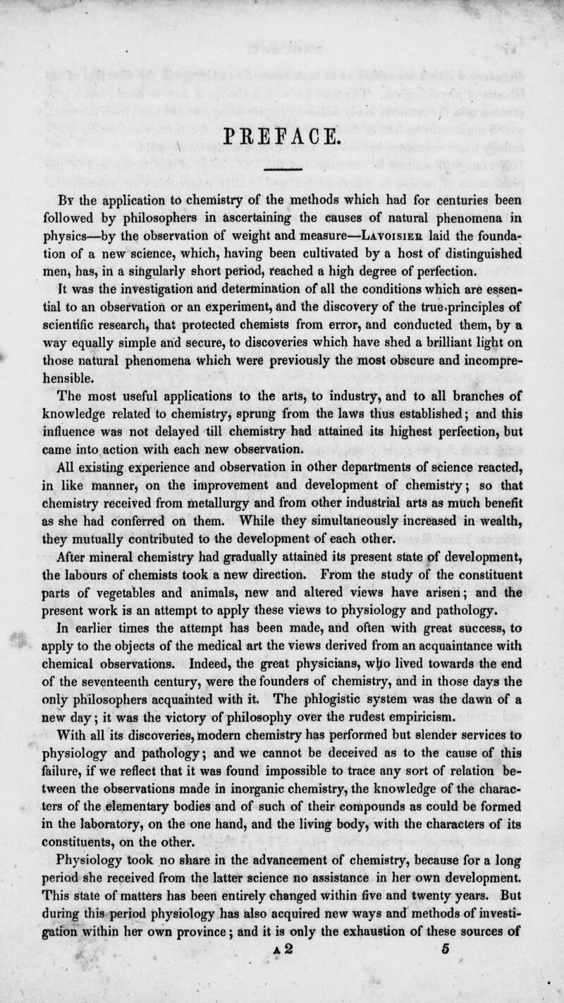 PREFACE. By the application to chemistry of the methods which had for centuries been followed by philosophers in ascertaining the causes of natural phenomena in physics—by the observation of weight and measure—Lavoisier laid the founda- tion of a new science, which, having been cultivated by a host of distinguished men, has, in a singularly short period, reached a high degree of perfection. It was the investigation and determination of all the conditions which are essen- tial to an observation or an experiment, and the discovery of the true .principles of scientific research, that protected chemists from error, and conducted them, by a way equally simple and secure, to discoveries which have shed a brilliant light on those natural phenomena Which Were previously the most obscure and incompre- hensible. The most useful applications to the arts, to industry, and to all branches of knowledge related to chemistry, sprung from the laws thus established; and this influence was not delayed till chemistry had attained its highest perfection, but came into action with each new observation. All existing experience and observation in other departments of science reacted, in like manner, on the improvement and development of chemistry; so that chemistry received from metallurgy and from other industrial arts as much benefit as she had conferred on them. While they simultaneously increased in wealth, they mutually contributed to the development of each other. After mineral chemistry had gradually attained its present state of development, the labours of chemists took a new direction. From the study of the constituent parts of vegetables and animals, new and altered views have arisen; and the present work is an attempt to apply these views to physiology and pathology. In earlier times the attempt has been made, and often with great success, to apply to the objects of the medical art the views derived from an acquaintance with chemical observations. Indeed, the great physicians, wb:o lived towards the end of the seventeenth century, were the founders of chemistry, and in those days the only philosophers acquainted with it. The phlogistic system was the dawn of a new day; it was the victory of philosophy over the rudest empiricism. With all its discoveries, modern chemistry has performed but slender services to physiology and pathology; and we cannot be deceived as to the cause of this failure, if we reflect that it was found impossible to trace any sort of relation be- tween the observations made in inorganic chemistry, the knowledge of the charac- ters of the elementary bodies and of such of their compounds as could be formed in the laboratory, on the one hand, and the living body, with the characters of its constituents, on the other. Physiology took no share in the advancement of chemistry, because for a long period she received from the latter science no assistance in her own development. This state of matters has been entirely changed within five and twenty years. But during this period physiology has also acquired new ways and methods of investi- gation within her own province; and it is only the exhaustion of these sources of