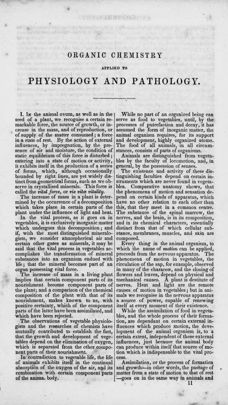 ORGANIC CHEMISTRY APPLIED TO PHYSIOLOGY AND PATHOLOGY. I. In the animal ovum, as well as in the seed of a plant, we recognise a certain re- markable force, the source of growth, or in- crease in the mass, and of reproduction, or of supply of the matter consumed; a force in a state of rest. By the action of external influences, by impregnation, hy the pre- sence of air and moisture, the condition of static equilibrium of this force is disturbed ; entering into a state of motion or activity, it exhibits itself in the production of a series of forms, which, although occasionally bounded by right lines, are yet widely dis- tinct from geometrical forms, such as we ob- serve in crystallised minerals. This force is called the vital force, or viz vitce vitality. The increase of mass in a plant is deter- mined by the occurrence of a decomposition which takes place in certain parts of the plant under the influence of light and heat. In the vital process, as it goes on in vegetables, it is exclusively inorganic matter which undergoes this decomposition; and if, with the most distinguished mineralo- gists, we consider atmospherical air and certain other gases as minerals, it may be said that the vital process in vegetables ac- complishes the transformation of mineral substances into an organism endued with life; that the mineral becomes part of an organ possessing vital force. The increase of mass in a living plant implies that certain component parts of its nourishment become component parts of the plant; and a comparison of the chemical composition of the plant with that of its nourishment, makes known to us, with positive certainty, which of the component parts of the latter have been assimilated, and which have been rejected. The observations of vegetable physiolo- gists and the researches of chemists have mutually contributed to establish the fact, that the growth and development of vege- tables depend on the elimination of oxygen, which is separated from the other compo- nent parts of their nourishment. In contradiction to vegetable life, the life of animals exhibits itself in the continual absorption of the oxygen of the air, and its combination with certain component parts of the anima* body. While no part of an organized being can serve as food to vegetables, until, by the processes of putrefaction and decay, it has assumed the form of inorganic matter, the animal organism requires, for its support and development, highly organized atoms. The food of all animals, in all circum- stances, consists of parts of organisms. Animals are distinguished from vegeta- bles by the faculty of locomotion, and, in general, by the possession of senses. The existence and activity of these dis- tinguishing faculties depend on certain in- struments which are never found in vegeta- bles. Comparative anatomy shows, that the phenomena of motion and sensation de- pend on certain kinds of apparatus, which have no other relation to each other than this, that they meet in a common centre. The substance of the spinal marrow, the nerves, and the brain, is in its composition, and in its chemical characters, essentially distinct from that of which cellular sub- stance, membranes, muscles, and skin are composed. Every thing in the animal organism, to which the name of motion can be applied, proceeds from the nervous apparatus. The phenomena of motion in vegetables, the circulation of the sap, for example, observed in many of the characese, and the closing of flowers and leaves, depend on physical and mechanical causes. A plant is destitute of nerves. Heat and light are the remote causes of motion in vegetables; but in ani- mals we recognise in the nervous apparatus a source of power, capable of renewing itself at every moment of their existence. While the assimilation of food in vegeta- bles, and the whole process of their forma- tion, are dependant on certain external in- fluences which produce motion, the deve- lopment of the animal organism is, to a certain extent, independent of these external influences, just because the animal body can produce within itself that source of mo- tion which is indispensable to the vital pro- cess. Assimilation, or the process of formation and growth—in other words, the passage of matter from a state of motion to that of rest '—goes on in the same way in animals and