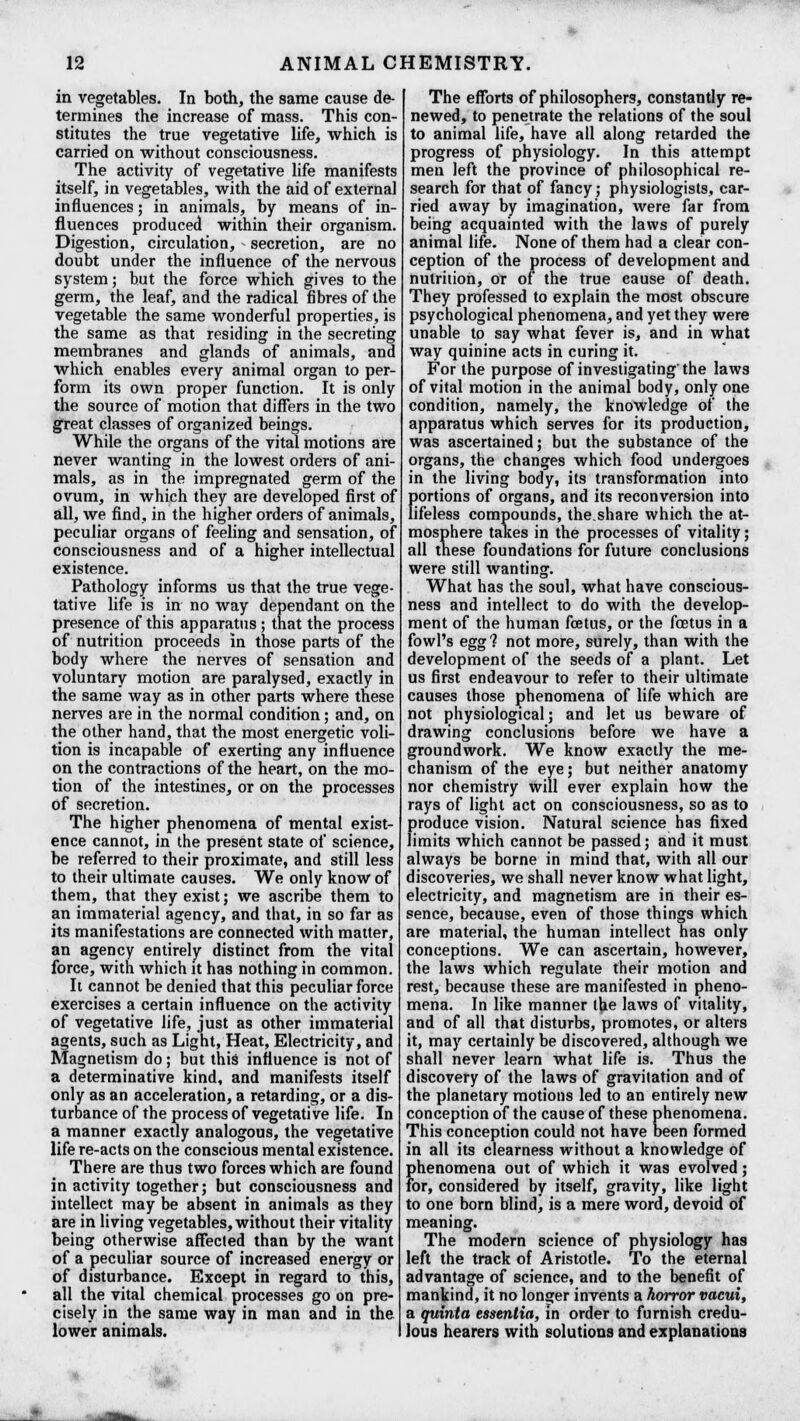 in vegetables. In both, the same cause de- termines the increase of mass. This con- stitutes the true vegetative life, which is carried on without consciousness. The activity of vegetative life manifests itself, in vegetables, with the aid of external influences; in animals, by means of in- fluences produced within their organism. Digestion, circulation, - secretion, are no doubt under the influence of the nervous system; hut the force which gives to the germ, the leaf, and the radical fibres of the vegetable the same wonderful properties, is the same as that residing in the secreting membranes and glands of animals, and which enables every animal organ to per- form its own proper function. It is only the source of motion that differs in the two great classes of organized beings. While the organs of the vital motions are never wanting in the lowest orders of ani- mals, as in the impregnated germ of the ovum, in which they are developed first of all, we find, in the higher orders of animals, peculiar organs of feeling and sensation, of consciousness and of a higher intellectual existence. Pathology informs us that the true vege- tative life is in no way dependant on the presence of this apparatus; that the process of nutrition proceeds in those parts of the body where the nerves of sensation and voluntary motion are paralysed, exactly in the same way as in other parts where these nerves are in the normal condition; and, on the other hand, that the most energetic voli- tion is incapable of exerting any influence on the contractions of the heart, on the mo- tion of the intestines, or on the processes of secretion. The higher phenomena of mental exist- ence cannot, in the present state of science, be referred to their proximate, and still less to their ultimate causes. We only know of them, that they exist; we ascribe them to an immaterial agency, and that, in so far as its manifestations are connected with matter, an agency entirely distinct from the vital force, with which it has nothing in common. It cannot be denied that this peculiar force exercises a certain influence on the activity of vegetative life, just as other immaterial agents, such as Light, Heat, Electricity, and Magnetism do; but this influence is not of a determinative kind, and manifests itself only as an acceleration, a retarding, or a dis- turbance of the process of vegetative life. In a manner exactly analogous, the vegetative life re-acts on the conscious mental existence. There are thus two forces which are found in activity together; but consciousness and intellect may be absent in animals as they are in living vegetables, without their vitality being otherwise affected than by the want of a peculiar source of increased energy or of disturbance. Except in regard to this, all the vital chemical processes go on pre- cisely in the same way in man and in the lower animals. The efforts of philosophers, constantly re- newed, to penetrate the relations of the soul to animal life, have all along retarded the progress of physiology. In this attempt men left the province of philosophical re- search for that of fancy; physiologists, car- ried away by imagination, were far from being acquainted with the laws of purely animal life. None of them had a clear con- ception of the process of development and nutrition, or of the true cause of death. They professed to explain the most obscure psychological phenomena, and yet they were unable to say what fever is, and in what way quinine acts in curing it. For the purpose of investigating the laws of vital motion in the animal body, only one condition, namely, the knowledge of the apparatus which serves for its production, was ascertained; but the substance of the organs, the changes which food undergoes in the living body, its transformation into portions of organs, and its reconversion into lifeless compounds, the.share which the at- mosphere takes in the processes of vitality; all these foundations for future conclusions were still wanting. What has the soul, what have conscious- ness and intellect to do with the develop- ment of the human foetus, or the foetus in a fowl's egg? not more, surely, than with the development of the seeds of a plant. Let us first endeavour to refer to their ultimate causes those phenomena of life which are not physiological; and let us beware of drawing conclusions before we have a groundwork. We know exactly the me- chanism of the eye; but neither anatomy nor chemistry will ever explain how the rays of light act on consciousness, so as to produce vision. Natural science has fixed limits which cannot be passed; and it must always be borne in mind that, with all our discoveries, we shall never know what light, electricity, and magnetism are in their es- sence, because, even of those things which are material, the human intellect has only conceptions. We can ascertain, however, the laws which regulate their motion and rest, because these are manifested in pheno- mena. In like manner the laws of vitality, and of all that disturbs, promotes, or alters it, may certainly be discovered, although we shall never learn what life is. Thus the discovery of the laws of gravitation and of the planetary motions led to an entirely new conception of the cause of these phenomena. This conception could not have been formed in all its clearness without a knowledge of phenomena out of which it was evolved; for, considered by itself, gravity, like light to one born blind) is a mere word, devoid of meaning. The modern science of physiology has left the track of Aristotle. To the eternal advantage of science, and to the benefit of mankind, it no longer invents a horror vacui, a quintet essentia, in order to furnish credu- lous hearers with solutions and explanations