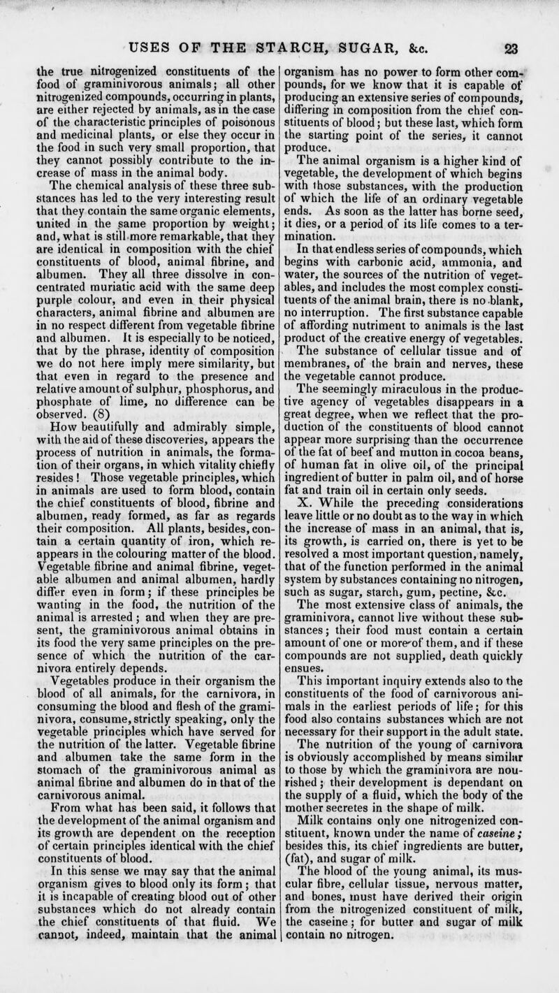 the true nitrogenized constituents of the food of graminivorous animals; all other nitrogenized compounds, occurring in plants, are either rejected by animals, as in the case of the characteristic principles of poisonous and medicinal plants, or else they occur in the food in such very small proportion, that they cannot possibly contribute to the in- crease of mass in the animal body. The chemical analysis of these three sub- stances has led to the very interesting result that they contain the same organic elements, united in the same proportion by weight; and, what is still more remarkable, that they are identical in composition with the chief constituents of blood, animal fibrine, and albumen. They all three dissolve in con- centrated muriatic acid with the same deep purple colour, and even in their physical characters, animal fibrine and albumen are in no respect different from vegetable fibrine and albumen. It is especially to be noticed, that by the phrase, identity of composition we do not here imply mere similarity, but that even in regard to the presence and relative amount of sulphur, phosphorus, and phosphate of lime, no difference can be observed. (8) How beautifully and admirably simple, with the aid of these discoveries, appears the process of nutrition in animals, the forma- tion of their organs, in which vitality chiefly resides ! Those vegetable principles, which in animals are used to form blood, contain the chief constituents of blood, fibrine and albumen, ready formed, as far as regards their composition. All plants, besides, con- tain a certain quantity of iron, which re- appears in the colouring matter of the blood. Vegetable fibrine and animal fibrine, veget- able albumen and animal albumen, hardly differ even in form; if these principles be wanting in the food, the nutrition of the animal is arrested ; and when they are pre- sent, the graminivorous animal obtains in its food the very same principles on the pre- sence of which the nutrition of the car- nivora entirely depends. Vegetables produce in their organism the blood of all animals, for the carnivora, in consuming the blood and flesh of the grami- nivora, consume, strictly speaking, only the vegetable principles which have served for the nutrition of the latter. Vegetable fibrine and albumen take the same form in the stomach of the graminivorous animal as animal fibrine and albumen do in that of the carnivorous animal. From what has been said, it follows that the development of the animal organism and its growth are dependent on the reception of certain principles identical with the chief constituents of blood. In this sense we may say that the animal organism gives to blood only its form; that it is incapable of creating blood out of other substances which do not already contain the chief constituents of that fluid. We cannot, indeed, maintain that the animal organism has no power to form other com- pounds, for we know that it is capable of producing an extensive series of compounds, differing in composition from the chief con- stituents of blood; but these last, which form the starting point of the series, it cannot produce. The animal organism is a higher kind of vegetable, the development of which begins with those substances, with the production of which the life of an ordinary vegetable ends. As soon as the latter has borne seed, it dies, or a period of its life comes to a ter- mination. In that endless series of compounds, which begins with carbonic acid, ammonia, and water, the sources of the nutrition of veget- ables, and includes the most complex consti- tuents of the animal brain, there is no blank, no interruption. The first substance capable of affording nutriment to animals is the last product of the creative energy of vegetables. The substance of cellular tissue and of membranes, of the brain and nerves, these the vegetable cannot produce. The seemingly miraculous in the produc- tive agency of vegetables disappears in a great degree, when we reflect that the pro- duction of the constituents of blood cannot appear more surprising than the occurrence of the fat of beef and mutton in cocoa beans, of human fat in olive oil, of the principal ingredient of butter in palm oil, and of horse fat and train oil in certain only seeds. X. While the preceding considerations leave little or no doubt as to the way in which the increase of mass in an animal, that is, its growth, is carried on, there is yet to be resolved a most important question, namely, that of the function performed in the animal system by substances containing no nitrogen, such as sugar, starch, gum, pectine, &c. The most extensive class of animals, the graminivora, cannot live without these sub- stances ; their food must contain a certain amount of one or morcof them, and if these compounds are not supplied, death quickly ensues. This important inquiry extends also to the constituents of the food of carnivorous ani- mals in the earliest periods of life; for this food also contains substances which are not necessary for their support in the adult state. The nutrition of the young of carnivora is obviously accomplished by means similar to those by which the graminivora are nou- rished ; their development is dependant on the supply of a fluid, which the body of the mother secretes in the shape of milk. Milk contains only one nitrogenized con- stituent, known under the name of caseine; besides this, its chief ingredients are butter, (fat), and sugar of milk. The blood of the young animal, its mus- cular fibre, cellular tissue, nervous matter, and bones, must have derived their origin from the nitrogenized constituent of milk, the caseine; for butler and sugar of milk contain no nitrogen.