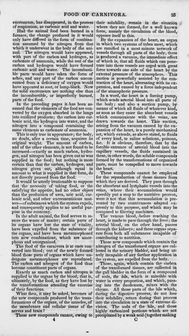 excrements, has disappeared, in the process of respiration, as carbonic acid and water. Had the animal food been burned in a furnace, the change produced in it would only have differed in the form of combina- tion assumed by the nitrogen from that which it underwent in the body of the ani- mal. The nitrogen would have appeared, with part of the carbon and hydrogen, as carbonate of ammonia, while the rest of the carbon and hydrogen would have formed carbonic acid and water. The incombusti- ble parts would have taken the form of ashes, and any part of the carbon uncon- sumed from a deficiency of oxygen would have appeared as soot, or lamp-black. Now the solid excrements are nothing else than the incombustible, or imperfectly burned, parts of the food. In the preceding pages it has been as- sumed that the elements of the food are con- verted by the oxygen absorbed in the lungs into oxidized products; the carbon into car- bonic acid, the hydrogen into water, and the nitrogen into a compound containing the same elements as carbonate of ammonia. This is only true in appearance; the body, no doubt, after a certain time, acquires its original weight. The amount of carbon, and of the other elements, is not found to be increased—exactly as much carbon, hydro- gen, and nitrogen has been given out as was supplied in the food; but nothing is more certain than that the carbon, hydrogen, and nitrogen given out, although equal in amount to what is supplied in that form, do not directly proceed from the food. It would be utterly irrationable to suppose that the necessity of taking food, or the satisfying the appetite, had no other object than the production of urea, uric acid, car- bonic acid, and other excrementitious mat- ters—of substances which the system expels, and consequently applies to no useful pur- pose in the economy. In the adult animal, the food serves to re- store the waste of matter; certain parts of its organs have lost the state of vitality, have been expelled from the substance of the organs, and have been metamorphosed into new combinations, which are amor- phous and unorganized. The food of the carnivora is at once con- verted into blood; out of the newly formed blood those parts of organs which have un- dergone metamorphoses are reproduced. The carbon and nitrogen of the food thus become constituent parts of organs. Exactly as much carbon and nitrogen is supplied to the organs by the blood, that is, ultimately, by the food, as they have lost by the transformations attending the exercise of their functions. What then, it may be asked, becomes of the new compounds produced by the trans- formations of the organs, of the muscles, of the membranes and cellular tissue of the nerves and brain? These new compounds cannot, owing to their solubility, remain in the situation where they are formed, for a well known force, namely the circulation of the blood, opposes itself to this. By the expansion of the heart, an organ in which two systems of tubes meet, which are ramified in a most minute network of vessels through all parts of the body, there is produced a vacuum, the immediate effect of which is, that all fluids which can pene- trate into these vessels are urged with great force towards one side of the heart by the external pressure of the atmosphere. This motion is powerfully assisted by the con- traction of the heart, alternating with its ex- pansion, and caused by a force independent of the atmospheric pressure. In a word, the heart is- a forcing pump, which sends arterial blood into all parts of the body; and also a suction pump, by means of which all fluids of whatever kind, as soon as they enter the absorbent vessels which communicate with the veins, are drawn towards the heart. This suction, arising from the vacuum caused by the ex- pansion of the heart, is a purely mechanical act, which extends, as above stated, to fluids of every kind, to saline solutions, poisons, &c. It is obvious, therefore, that by the forcible entrance of arterial blood into the capillary vessels, the fluids contained in these, in other words, the soluble compounds formed by the transformations of organized parts, must be compelled to move towards the heart. These compounds cannot be employed for the reproduction of those tissues from which they are derived. They pass through the absorbent and lymphatic vessels into the veins, where their accumulation would speedily put a stop to the nutritive process, were it not that this accumulation is pre- vented by two contrivances adapted ex- pressly to this purpose, and which may be compared to filtering machines. The venous blood, before reaching the heart, is made to pass through the liver; the arterial blood, on the other hand, passes through the kidneys; and these organs sepa- rate from both all substances incapable of contributing to nutrition. Those new compounds which contain the nitrogen of the transformed organs are col- lected in the urinary bladder, and being ut- terly incapable of any further application in the system, are expelled from the body. Those, again, which contain the carbon of the transformed tissues, are collected in the gall bladder in the form of a compound of soda, the bile, which is miscible with water in every proportion, and which, pass- ing into the duodenum, mixes with the chyme. All those parts of the bile which, during the digestive process, do not lose their solubility, return during that proces9 into the circulation in a state of extreme di- vision. The soda of the bile, and those highly carbonized portions which are not precipitated by a weak acid (together making C