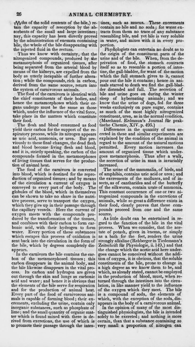 ■j^ths of the solid contents of the bile,) re- tain the capacity of resorption by the ab- sorbents of the small and large intestines; nay, this capacity has been directly proved by the administration of enemata containing bile, the whole of the bile disappearing with the injected fluid in the rectum. Thus we know with certainty, that the nitrogenized compounds, produced by the metamorphosis of organized tissues, after being separated from the arterial blood by means of the kidneys, are expelled from the body as utterly incapable of further altera- tion ; while the compounds, rich in carbon, derived from the same source, return into the system of carnivorous animals. The food of the carnivora is identical with the chief constituents of their bodies, and hence the metamorphoses which their or- gans undergo must be the same as those which, under the influence of the vital force, take place in the matters which constitute their food. The flesh and blood consumed as food yield their carbon for the support of the re- spiratory process, while its nitrogen appears as uric acid, ammonia, or urea. But pre- viously to these final changes, the dead flesh and blood become living flesh and blood, and it is, strictly speaking, the carbon of the compounds formed in the metamorphoses of living tissues that serves for the produc- tion of animal heat. The food of the carnivora is converted into blood, which is destined for the repro- duction of organized tissues; and by means of the circulation a current of oxygen is conveyed to every part of the body. The globules of the blood, which in themselves can be shown to take no share in the nutri- tive process, serve to transport the oxygen, which they give up in their passage through the capillary vessels. Here the current of oxygen meets with the compounds pro- duced by the transformation of the tissues, and combines with their carbon to form car- bonic acid, with their hydrogen to form water. Every portion of these substances which escapes this process of oxidation is sent back into the circulation in the form of the bile, which by degrees completely dis- appears. In the carnivora the bile contains the car- bon of the metamorphosed tissues; this carbon disappears in the animal body, and the bile likewise disappears in the vital pro- cess. Its carbon and hydrogen are given out through the skin and lungs as carbonic acid and water; and hence it is obvious that the elements of the bile serve for respiration and for the production of animal heat. Every part of the food of carnivorous ani- mals is capable of forming blood; their ex- crements, excluding the urine, contain only inorganic substances, such as phosphate of lime; and the small quantity of organic mat- ter which is found mixed with these is de- rived from excretions, the use of which is to promote their passage through the intes- tines, such as mucus. These excrements contain no bile and no soda; for water ex- tracts from them no trace of any substance resembling bile, and yet bile is very soluble in water, and mixes with it in every pro- portion. Phys^iplogists can entertain no doubt as to the origin of the constituent parts of the urine and of the bile. When, from the de- privation of food, the stomach contracts itself so as to resemble a portion of. intes- tine, the gall-bladder, for want of the motion which the full stomach gives to it, cannot pour out the bile it contains; hence in ani- mals starved to death we find the gall-blad- der distended and full. The secretion of bile and urine goes on during the winter sleep of hybernating animals; and we know that the urine of dogs, fed for three weeks exclusively on pure sugar, contains as much of the most highly nitrogenized constituent, urea, as in the normal condition. (Marchaud. Erdmaun's Journal fur prak- tische Chemie, XIV. p. 495.) Differences in the quantity of urea se- creted in these and similar experiments are explained by the condition of the animal in regard to the amount of the natural motions permitted. Every motion increases the amount of organized tissue which under- goes metamorphosis. Thus after a walk, the secretion of urine in man is invariably increased. The urine of the mammalia, of birds, and of amphibia, contains uric acid or urea; and the excrements of the mollusca, and of in- sects, as of cantharides and of the butterfly of the silkworm, contain urate of ammonia. This constant occurrence of one or two ni- trogenized compounds in the excretions of animals, while so great a difference exists in their food, clearly proves that these com- pounds proceed from one and the same source. As little doubt can be entertained in re- gard to the function of the bile in the vital process. When we consider, that the ace- tate of potash, given in enema, or simply as a bath for the feet, renders the urine strongly alkaline (Rehberger in Tiedemann's Zeitschrift fur Physiologie, ii. 149,) and that the change which the acetic acid here under- goes cannot be conceived without the addi- tion of oxygen, it is obvious, that the soluble constituents of the bile, prone to change in a high degree as we know them to be, and which, as already stated, cannot be employed in the production of blood, must, when re- turned through the intestines into the circu- lation, in like manner yield to the influence of the oxygen which they meet. The bile is a compound of soda, the elements of which, with the exception of the soda, dis- appears in the body of a carnivorous animal. In the opinion of many of the most dis- tinguished physiologists, the bile is intended solely to be excreted; and nothing is more certain, than that a substance containing so very small a proportion of nitrogen can