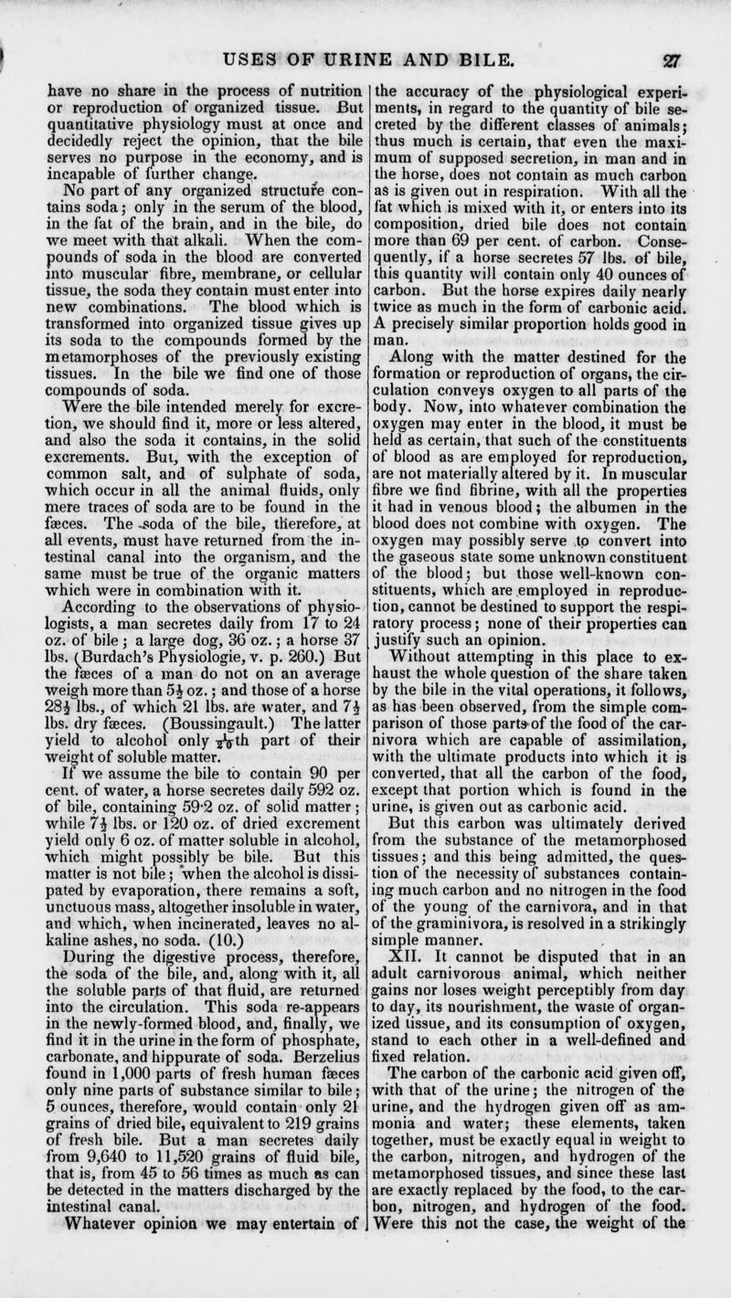 have no share in the process of nutrition or reproduction of organized tissue. But quantitative physiology must at once and decidedly reject the opinion, that the bile serves no purpose in the economy, and is incapable of further change. No part of any organized structure con- tains soda; only in the serum of the blood, in the fat of the brain, and in the bile, do we meet with that alkali. When the com- pounds of soda in the blood are converted into muscular fibre, membrane, or cellular tissue, the soda they contain must enter into new combinations. The blood which is transformed into organized tissue gives up its soda to the compounds formed by the metamorphoses of the previously existing tissues. In the bile we find one of those compounds of soda. Were the bile intended merely for excre- tion, we should find it, more or less altered, and also the soda it contains, in the solid excrements. But, with the exception of common salt, and of sulphate of soda, which occur in all the animal fluids, only mere traces of soda are to be found in the faeces. The -soda of the bile, therefore, at all events, must have returned from the in- testinal canal into the organism, and the same must be true of the organic matters which were in combination with it. According to the observations of physio- logists, a man secretes daily from 17 to 24 oz. of bile ; a large dog, 36 oz.; a horse 37 lbs. (Burdach's Physiologie, v. p. 260.) But the faeces of a man do not on an average weigh more than 5 J oz.; and those of a horse 28£ lbs., of which 21 lbs. are water, and 1\ lbs. dry faeces. (Boussingault.) The latter yield to alcohol only ijVth part of their weight of soluble matter. If we assume the bile to contain 90 per cent, of water, a horse secretes daily 592 oz. of bile, containing 59-2 oz. of solid matter ; while 1\ lbs. or 120 oz. of dried excrement yield only 6 oz. of matter soluble in alcohol, which might possibly be bile. But this matter is not bile; when the alcohol is dissi- pated by evaporation, there remains a soft, unctuous mass, altogether insoluble in water, and which, when incinerated, leaves no al- kaline ashes, no soda. (10.) During the digestive process, therefore, the soda of the bile, and, along with it, all the soluble parts of that fluid, are returned into the circulation. This soda re-appears in the newly-formed blood, and, finally, we find it in the urine in the form of phosphate, carbonate, and hippurate of soda. Berzelius found in 1,000 parts of fresh human faeces only nine parts of substance similar to bile; 5 ounces, therefore, would contain only 21 grains of dried bile, equivalent to 219 grains of fresh bile. But a man secretes daily from 9,640 to 11,520 grains of fluid bile, that is, from 45 to 56 times as much as can be detected in the matters discharged by the intestinal canal. Whatever opinion we may entertain of the accuracy of the physiological experi- ments, in regard to the quantity of bile se- creted by the different classes of animals; thus much is certain, that even the maxi- mum of supposed secretion, in man and in the horse, does not contain as much carbon as is given out in respiration. With all the fat which is mixed with it, or enters into its composition, dried bile does not contain more than 69 per cent, of carbon. Conse- quently, if a horse secretes 57 lbs. of bile, this quantity will contain only 40 ounces of carbon. But the horse expires daily nearly twice as much in the form of carbonic acid. A precisely similar proportion holds good in man. Along with the matter destined for the formation or reproduction of organs, the cir- culation conveys oxygen to all parts of the body. Now, into whatever combination the oxygen may enter in the blood, it must be held as certain, that such of the constituents of blood as are employed for reproduction, are not materially altered by it. In muscular fibre we find fibrine, with all the properties it had in venous blood; the albumen in the blood does not combine with oxygen. The oxygen may possibly serve to convert into the gaseous state some unknown constituent of the blood; but those well-known con- stituents, which are employed in reproduc- tion, cannot be destined to support the respi- ratory process; none of their properties can justify such an opinion. Without attempting in this place to ex- haust the whole question of the share taken by the bile in the vital operations, it follows, as has been observed, from the simple com- parison of those part* of the food of the car- nivora which are capable of assimilation, with the ultimate products into which it is converted, that all the carbon of the food, except that portion which is found in the urine, is given out as carbonic acid. But this carbon was ultimately derived from the substance of the metamorphosed tissues; and this being admitted, the ques- tion of the necessity of substances contain- ing much carbon and no nitrogen in the food of the young of the carnivora, and in that of the graminivora, is resolved in a strikingly simple manner. XII. It cannot be disputed that in an adult carnivorous animal, which neither gains nor loses weight perceptibly from day to day, its nourishment, the waste of organ- ized tissue, and its consumption of oxygen, stand to each other in a well-defined and fixed relation. The carbon of the carbonic acid given off, with that of the urine; the nitrogen of the urine, and the hydrogen given off as am- monia and water; these elements, taken together, must be exactly equal in weight to the carbon, nitrogen, and hydrogen of the metamorphosed tissues, and since these last are exactly replaced by the food, to the car- bon, nitrogen, and hydrogen of the food. Were this not the case, the weight of the