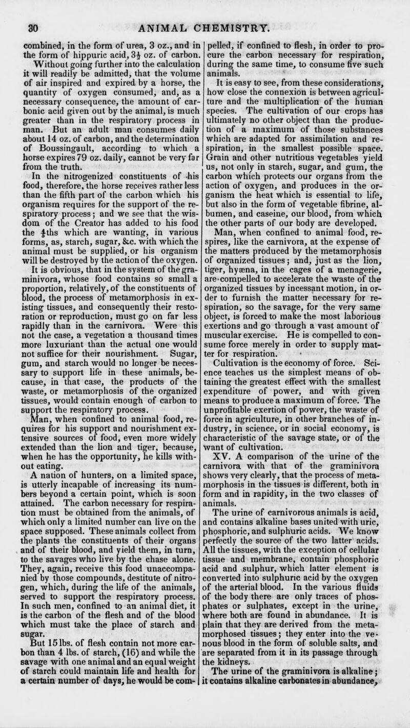 combined, in the form of urea, 3 oz., and in the form of hippuric acid, 3£ oz. of carbon. Without going further into the calculation it will readily be admitted, that the volume of air inspired and expired by a horse, the quantity of oxygen consumed, and, as a necessary consequence, the amount of car- bonic acid given out by the animal, is much greater than in the respiratory process in man. But an adult man consumes daily about 14 oz. of carbon, and the determination of Boussingault, according to which a horse expires 79 oz. daily, cannot be very far from the truth. In the nitrogen ized constituents of -his food, therefore, the horse receives rather less than the fifth part of the carbon which his organism requires for the support of the re- spiratory process; and we see that the wis- dom of the Creator has added to his food the $ths which are wanting, in various forms, as, starch, sugar, &c. with which the animal must be supplied, or his organism will be destroyed by the action of the oxygen. It is obvious, that in the system of the gra- minivora, whose food contains so small a proportion, relatively, of the constituents of blood, the process of metamorphosis in ex- isting tissues, and consequently their resto- ration or reproduction, must go on far less rapidly than in the carnivora. Were this not the case, a vegetation a thousand times more luxuriant than the actual one would not suffice for their nourishment. Sugar, gum, and starch would no longer be neces- sary to support life in these animals, be- cause, in that case, the products of the waste, or metamorphosis of the organized tissues, would contain enough of carbon to support the respiratory process. Man, when confined to animal food, re- quires for his support and nourishment ex- tensive sources of food, even more widely extended than the lion and tiger, because, when he has the opportunity, he kills with- out eating. A nation of hunters, on a limited space, is utterly incapable of increasing its num- bers beyond a certain point, which is soon attained. The carbon necessary for respira- tion must be obtained from the animals, of which only a limited number can live on the space supposed. These animals collect from the plants the constituents of their organs and of their blood, and yield them, in turn, to the savages who live by the chase alone. They, again, receive this food unaccompa- nied by those compounds, destitute of nitro- gen, which, during the life of the animals, served to support the respiratory process. In such men, confined to an animal diet, it is the carbon of the flesh and of the blood which must take the place of starch and sugar. But 15 lbs. of flesh contain not more car- bon than 4 lbs. of starch, (16) and while the savage with one animal and an equal weight of starch could maintain life and health for a certain number of days, he would be com- pelled, if confined to flesh, in order to pro- cure the carbon necessary for respiration, during the same time, to consume five such animals. It is easy to see, from these considerations, how close the connexion is between agricul- ture and the multiplication of the human species. The cultivation of our crops has ultimately no other object than the produc- tion of a maximum of those substances which are adapted for assimilation and re- spiration, in the smallest possible space. Grain and other nutritious vegetables yield us, not only in starch, sugar, and gum, the carbon which protects our organs from the action of oxygen, and produces in the or- ganism the heat which is essential to life, but also in the form of vegetable fibrine, al- bumen, and caseine, our blood, from which the other parts of our body are developed. Man, when confined to animal food, re- spires, like the carnivora, at the expense of the matters produced by the metamorphosis of organized tissues; and, just as the lion, tiger, hyaena, in the cages of a menagerie, are compelled to accelerate the waste of the organized tissues by incessant motion, in or- der to furnish the matter necessary for re- spiration, so the savage, for the very same object, is forced to make the most laborious exertions and go through a vast amount of muscular exercise. He is compelled to con- sume force merely in order to supply mat- ter for respiration. Cultivation is the economy of force. Sci- ence teaches us the simplest means of ob- taining the greatest effect with the smallest expenditure of power, and with given means to produce a maximum of force. The unprofitable exertion of power, the waste of force in agriculture, in other branches of in- dustry, in science, or in social economy, is characteristic of the savage state, or of the want of cultivation. XV. A comparison of the urine of the carnivora with that of the graminivora shows very clearly, that the process of meta- morphosis in the tissues is different, both in form and in rapidity, in the two classes of animals. The urine of carnivorous animals is acid, and contains alkaline bases united with uric, phosphoric, and sulphuric acids. We know perfectly the source of the two latter acids. All the tissues, with the exception of cellular tissue and membrane, contain phosphoric acid and sulphur, which latter element is converted into sulphuric acid by the oxygen of the arterial blood. In the various fluids of the body there are only traces of phos- phates or sulphates, except in the urine, where both are found in abundance. It is plain that they are derived from the meta- morphosed tissues; they enter into the ve- nous blood in the form of soluble salts, and are separated from it in its passage through the kidneys. The urine of the graminivora is alkaline; it contains alkaline carbonates in abundance,