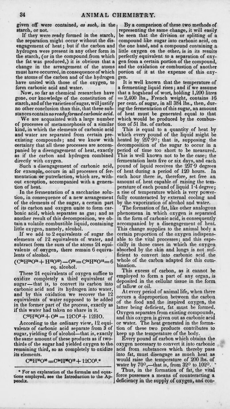 given off were contained, as such, in the starch, or not. If they were ready formed in the starch, the separation might occur without the dis- engagement of heat; but if the carbon and hydrogen were present in any other form in the starch, (or in the compound from which the fat was produced,) it is obvious that a change in the arrangement of the atoms must have occurred, in consequence of which the atoms of the carbon and of the hydrogen have united with those of the oxygen, to form carbonic acid and water. Now, so far as chemical researches have gone, our knowledge of the constitution of starch, and of the varieties of sugar, will j ustify no other conclusion than this, that these sub- stances contain no ready formed carbonic acid. We are acquainted with a large number of processes of metamorphosis of a similar kind, in which the elements of carbonic acid and water are separated from certain pre- existing compounds; and we know with certainty that all these processes are accom- panied by a disengagement of heat, exactly as if the carbon and hydrogen combined directly with oxygen. Such a disengagement of carbonic acid, for example, occurs in all processes of fer- mentation or putrefaction, which are, with- out exception, accompanied with a genera- tion of heat. In the fermentation of a saccharine solu- tion, in consequence of a new arrangement of the elements of the sugar, a certain part of its carbon and oxygen unite to form car- bonic acid, which separates as gas; and as another result of this decomposition, we ob- tain a volatile combustible liquid, containing little oxygen, namely, alcohol. If we add to 2 equivalents of sugar the elements of 12 equivalents of water, and subtract from the sum of the atoms 24 equi- valents of oxygen, there remain 6 equiva- lents of alcohol. (C24H24024-f H12012) —0^= C24H3e012= 6 eq. alcohol. These 24 equivalents of oxygen suffice to oxidize completely a third equivalent of sugar—that is, to convert its carbon into carbonic acid and its hydrogen into water, and by this oxidation we recover the 12 equivalents of water supposed to be added in the former part of the process, exactly as if this water had taken no share in it. CKH12012-f-024= 12C02+ 12H0. According to the ordinary view, 12 equi- valents of carbonic acid separate from 3 of sugar, yielding 6 of alcohol—that is, exactly the same amount of these products as if two- thirds of the sugar had yielded oxygen to the- remaining third, so as completely to oxidize its elements. C36H36038=C3*H36012+ 12C02 * * For an explanation of the formulae and equa- tions employed, see the Introduction to the Ap- pendix. By a comparison of these two methods of representing the same change, it will easily be seen that the division or splitting of a compound like sugar into carbonic acid, on the one hand, and a compound containing a little oxygen on the other, is in its results perfectly equivalent to a separation of oxy- gen from a certain portion of the compound, and the oxidation or combustion of another portion of it at the expense of this oxy- gen. It is well known that the temperature of a fermenting liquid rises ; and if we assume that a hogshead of wort, holding 1,200 litres = 2,400 lbs., French weight, contains 16 per cent, of sugar, in all 384 lbs., then, dur- ing the fermentation of this sugar, an amount of heat must be generated equal to that which would be produced by the combus- tion of 51 lbs. of carbon. This is equal to a quantity of heat by which every pound of the liquid might be heated by 297-9°; that is, supposing the decomposition of the sugar to occur in a period of time too short to be measured. This is well known not to be the case; the fermentation lasts five or six days, and each pound of liquid receives the 297*9 degrees of heat during a period of 120 hours. In each hour there is, therefore, set free an amount of. heat capable of raising the tem- perature of each pound of liquid 1 -4 degree; a rise of temperature which is very power- fully counteracted by external cooling and by the vaporization of alcohol and water. The formation of fat, like other analogous phenomena in which oxygen is separated in the form of carbonic acid, is consequently accompanied by a disengagement of heat. This change supplies to the animal body a certain proportion of the oxygen indispens- able to the vital processes; and this espe- cially in those cases in which the oxygen absorbed by the skin and lungs is not suf- ficient to convert into carbonic acid the whole of the carbon adapted for this com- bination. This excess of carbon, as it cannot be employed to form a part of any organ, is deposited in the cellular tissue in the form of tallow or oil. At every period of animal life, when there occurs a disproportion between the carbon of the food and the inspired oxygen, the latter being deficient, fat must be formed. Oxygen separates from existing compounds, and this oxygen is given out as carbonic acid or water. The heat generated in the forma- tion of these two products contributes to keep up the temperature of the body. Every pound of carbon which obtains the oxygen necessary to convert it into carbonic acid from substances which thereby pass into fat, must disengage as much heat as would raise the temperature of 200 lbs. of water by 70°,—that is, from 32° to 102°. * Thus, in the formation of fat, the vital force possesses a means of counteracting a deficiency in the supply of oxygen, and con*