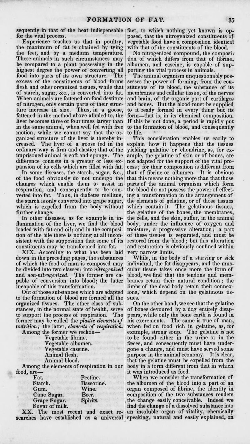 sequently in that of the heat indispensable for the vital process. Experience teaches us that in poultry, the maximum of fat is obtained by tying the feet, and by a medium temperature. These animals in such circumstances may be compared to a plant possessing in the highest degree the power of converting all food into parts of its own structure. The excess of the constituents of blood forms flesh and other organized tissues, while that of starch, sugar, &c, is converted into fat. When animals are fattened on food destitute of nitrogen, only certain parts of their struc- ture increase in size. Thus, in a goose, fattened in the method above alluded to, the liver becomes three or four times larger than in the same animal, when well fed with free motion, while we cannot say that the or- ganized structure of the liver is thereby in- creased. The liver of a goose fed in the ordinary way is firm and elastic; that of the imprisoned animal is soft and spongy. The difference consists in a greater or less ex- pansion of its cells which are filled with fat. In some diseases, the starch, sugar, &c, of the food obviously do not undergo the changes which enable them to assist in respiration, and consequently to be con- verted into fat. Thus, in diabetes mellitus, the starch is only converted into grape sugar, which is expelled from the body without further change. In other diseases, as for example in in- flammation of the fiver, we find the blood loaded with fat and oil; and in the composi- tion of the bile there is nothing at all incon- sistent with the supposition that some of its constituents may be transformed into fat. XIX. According to what has been laid down in the preceding pages, the substances of which the food of man is composed may be divided into two classes; into nitrogenized and non-nitrogenized. The former are ca- pable of conversion into blood; the latter incapable of this transformation. Out of those substances which are adapted to the formation of blood are formed all the organized tissues. The other class of sub- stances, in the normal state of health, serve to support the process of respiration. The former may be called the plastic elements of nutrition; the latter, elements of respiration. Among the former we reckon— Vegetable fibrine. Vegetable albumen. Vegetable caseine. Animal flesh. Animal blood. Among the elements of respiration in our food, are— Fat. Pectine. Starch. Bassorine. Gum. Wine. Cane Sugar. Beer. Grape Sugar. Spirits. Sugar of milk. XX. The most recent and exact re- searches have established as a universal fact, to which nothing yet known is op- posed, that the nitrogenized constituents of vegetable food have a composition identical with that of the constituents of the blood. No nitrogenized compound, the composi- tion of which differs from that of fibrine, albumen, and caseine, is capable of sup- porting the vital process in animals. The animal organism unquestionably pos- sesses the power of forming, from the con- stituents of its blood, the substance of its membranes and cellular tissue, of the nerves and brain, of the organic part of cartilages and bones. But the blood must be supplied to it ready formed in every thing but its form—that is, in its chemical composition. If this be not done, a period is rapidly put to the formation of blood, and consequently to life. This consideration enables us easily to explain how it happens that the tissues yielding gelatine or chondrine, as, for ex- ample, the gelatine of skin or of bones, are not adapted for the support of the vital pro- cess ; for their composition is different from that of fibrine or albumen. It is obvious that this means nothing more than that those parts of the animal organism which form the blood do not possess the power of effect- ing a transformation in the arrangement of the elements of gelatine, or of those tissues which contain it. The gelatinous tissues, the gelatine of the bones, the membranes, the cells, and the skin, suffer, in the animal body, under the influence of oxygen and moisture, a progressive alteration; a part of these tissues is separated, and must be restored from the blood; but this alteration and restoration is obviously confined within very narrow limits. While, in the body of a starving or sick individual, the fat disappears, and the mus- cular tissue takes once more the form of blood, we find that the tendons and mem- branes retain their natural condition; the limbs of the dead body retain their connex- ions, which depend on the gelatinous tis- sues. On the other hand, we see that the gelatine of bones devoured by a dog entirely disap- pears, while only the bone earth is found in his excrements. The same is true of man, when fed on food rich in gelatine, as, for example, strong soup. The gelatine is not to be found either in the urine or in the faeces, and consequently must have under- gone a change, and must have served some purpose in the animal economy. It is clear, that the gelatine must be expelled from the body in a form different from that in which it was introduced as food. When we consider the transformation of the albumen of the blood into a part of an organ composed of fibrine, the identity in composition of the two substances renders the change easily conceivable. Indeed we find the change of a dissolved substance into an insoluble organ of vitality, chemically speaking, natural and easily explained, on