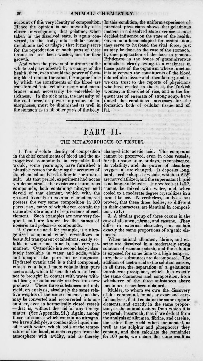 account of this very identity of composition. Hence the opinion is not unworthy of a closer investigation, that gelatine, when taken in the dissolved state, is again con- verted, in the body, into cellular tissue, membrane and cartilage; that it may serve for the reproduction of such parts of these tissues as have been wasted, and for their growth. And when the powers of nutrition in the whole body are affected by a change of the health, then, even should the power of form- ing blood remain the same, the organic force by which the constituents of the blood are transformed into cellular tissue and mem- branes must necessarily be enfeebled by sickness. In the sick man, the intensity of the vital force, its power to produce meta- morphoses, must be diminished as well in the stomach as in all other parts of the body. In this condition, the uniform experience of practical physicians shows that gelatinous matters in a dissolved state exercise a most decided influence on the state of the health. Given in a form adapted for assimilation, they serve to husband the vital force, just as may be done, in the case of the stomach, by due preparation of the food in general. Brittleness in the bones of graminivorous animals is clearly owing to a weakness in those parts of the organism whose function it is to convert the constituents of the blood into cellular tissue and membrane; and if we can trust to the reports of physicians who have resided in the East, the Turkish women, in their diet of rice, and in the fre- quent use of enemata of strong soup, have united the conditions necessary for the formation both of cellular tissue and of fat. PART II. THE METAMORPHOSIS OF TISSUES. 1. The absolute identity of composition in the chief constituents of blood and the ni- trogenized compounds in vegetable food would, some years ago, have furnished a plausible reason for denying the accuracy of the chemical analysis leading to such a re- sult. At that period, experiment had not as yet demonstrated the existence of numerous compounds, both containing nitrogen and devoid of that element, which with the greatest diversity in external characters, yet possess the very same composition in 100 parts; nay, many of which even contain the same absolute amount of equivalents of each element. Such examples are now very fre- quent, and are known by the names of isomeric and ■polymeric compounds. 2. Cyanunc acid, for example, is a nitro- genized compound which crystallizes in beautiful transparent octahedrons, easily so- luble in water and in acids, and very per- manent. Cyamelide is a second body, abso- lutely insoluble in water and acids, white and opaque like porcelain or magnesia. Hydrated cyanic acid is a third compound, which is a liquid more volatile than pure acetic acid, which blisters the skin, and can- not be brought in contact with water with- out being instantaneously resolved into new products. These three substances not only yield, on analysis, absolutely the same rela- tive weights of the same elements, but they may be converted and reconverted into one another, even in hermetically closed vessels —that is, without the aid of any foreign matter. (See Appendix, 21.) Again, among those substances which contain no nitrogen, we have aldehyde, a combustible liquid mis- cible with water, which boils at the tempe- rature of the hand, attracts oxygen from the atmosphere with avidity, and is thereby changed into acetic acid. This compound cannot be preserved, even in close vessels ; for after some hours or days, its consistence, its volatility, and its power of absorbing oxygen, all are changed. It deposits long, hard, needle-shaped crystals, which at 212° are not volatilized, and the supernatant liquid is no longer aldehyde. It now boils at 140°, cannot be mixed with water, and when cooled to a moderate degree crystallizes in a form like ice. Nevertheless, analysis has proved, that these three bodies, so different in their characters, are identical in composi- tion, rat.) 3. A similar group of three occurs in the case of albumen, fibrine, and caseine. They differ in external character, but contain exactly the same proportions of organic ele- ments. When animal albumen, fibrine, and ca- seine are dissolved in a moderately strong solution of caustic potash, and the solution is exposed for some time to a high tempera- ture, these substances are decomposed. The addition of acetic acid to the solution causes, in all three, the separation of a gelatinous translucent precipitate, which has exactly the same characters and composition, from whichever of the three substances above mentioned it has been obtained. Mulder, to whom we owe the discovery of this compound, found, by exact and care- ful analysis, that it contains the same organic elements, and exactly in the same propor- tion, as the animal matters from which it is prepared; insomuch, that if we deduct from the analysis of albumen, fibrine, and caseine, the ashes they yield when incinerated, as well as the sulphur and phosphorus they contain, and then calculate the remainder for 100 parts, we obtain the same result as