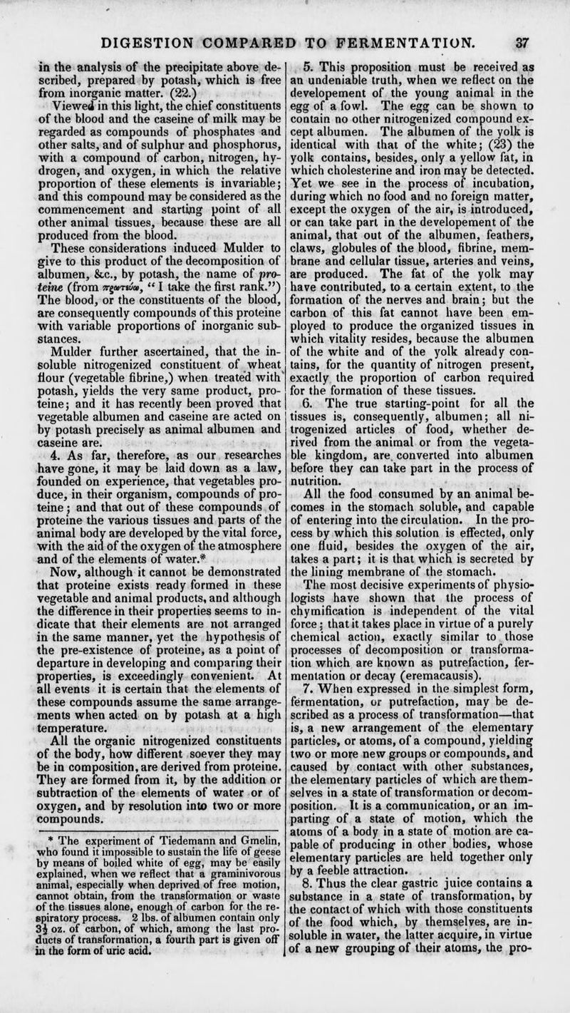 in the analysis of the precipitate above de- scribed, prepared by potash, which is free from inorganic matter. (22.) Viewed in this light, the chief constituents of the blood and the caseine of milk may be regarded as compounds of phosphates and other salts, and of sulphur and phosphorus, with a compound of carbon, nitrogen, hy- drogen, and oxygen, in which the relative proportion of these elements is invariable; and this compound may be considered as the commencement and starting point of all other animal tissues, because these are all produced from the blood. These considerations induced Mulder to give to this product of the decomposition of albumen, &c, by potash, the name of pro- teine (from nepTKiai,  I take the first rank.) The blood, or the constituents of the blood, are consequently compounds of this proteine with variable proportions of inorganic sub- stances. Mulder further ascertained, that the in- soluble nitrogenized constituent of wheat flour (vegetable fibrine,) when treated with potash, yields the very same product, pro- teine; and it has recently been proved that vegetable albumen and caseine are acted on by potash precisely as animal albumen and caseine are. 4. As far, therefore, as our researches have gone, it may be laid down as a law, founded on experience, that vegetables pro- duce, in their organism, compounds of pro- teine ; and that out of these compounds of proteine the various tissues and parts of the animal body are developed by the vital force, with the aid of the oxygen of the atmosphere and of the elements of water.* Now, although it cannot be demonstrated that proteine exists ready formed in these vegetable and animal products, and although the difference in their properties seems to in- dicate that their elements are not arranged in the same manner, yet the hypothesis of the pre-existence of proteine, as a point of departure in developing and comparing their properties, is exceedingly convenient. At all events it is certain that the elements of these compounds assume the same arrange- ments when acted on by potash at a high temperature. All the organic nitrogenized constituents of the body, how different soever they may be in composition, are derived from proteine. They are formed from it, by the addition or subtraction of the elements of water or of oxygen, and by resolution into two or more compounds. * The experiment of Tiedemann and Gmelin, who found it impossible to sustain the life of geese by means of boiled white of egg, may be easily explained, when we reflect that a graminivorous animal, especially when deprived of free motion, cannot obtain, from the transformation or waste of the tissues alone, enough of carbon for the re- spiratory process. 2 lbs. of albumen contain only 3^ oz. of carbon, of which, among the last pro- ducts of transformation, a fourth part is given off in the form of uric acid. 5. This proposition must be received as an undeniable truth, when we reflect on the developement of the young animal in the egg of a fowl. The egg can be shown to contain no other nitrogenized compound ex- cept albumen. The albumen of the yolk is identical with that of the white; (23) the yolk contains, besides, only a yellow fat, in which cholesterine and iron may be detected. Yet we see in the process of incubation, during which no food and no foreign matter, except the oxygen of the air, is introduced, or can take part in the developement of the animal, that out of the albumen, feathers, claws, globules of the blood, fibrine, mem- brane and cellular tissue, arteries and veins, are produced. The fat of the yolk may have contributed, to a certain extent, to the formation of the nerves and brain; but the carbon of this fat cannot have been em- ployed to produce the organized tissues in which vitality resides, because the albumen of the white and of the yolk already con- tains, for the quantity of nitrogen present, exactly the proportion of carbon required for the formation of these tissues. 6. The true starting-point for all the tissues is, consequently, albumen; all ni- trogenized articles of food, whether de- rived from the animal or from the vegeta- ble kingdom, are. converted into albumen before they can take part in the process of nutrition. All the food consumed by an animal be- comes in the stomach soluble, and capable of entering into the circulation. In the pro- cess by which this solution is effected, only one fluid, besides the oxygen of the air, takes a part; it is that which is secreted by the lining membrane of the stomach. The most decisive experiments of physio- logists have shown that the process of chymification is independent of the vital force; that it takes place in virtue of a purely chemical action, exactly similar to those processes of decomposition or transforma- tion which are known as putrefaction, fer- mentation or decay (eremacausis). 7. When expressed in the simplest form, fermentation, or putrefaction, may be de- scribed as a process of transformation—that is, a new arrangement of the elementary particles, or atoms, of a compound, yielding two or more new groups or compounds, and caused by contact with other substances, the elementary particles of which are them- selves in a state of transformation or decom- position. It is a communication, or an im- parting of a state of motion, which the atoms of a body in a state of motion are ca- pable of producing in other bodies, whose elementary particles are held together only by a feeble attraction. 8. Thus the clear gastric juice contains a substance in a state of transformation, by the contact of which with those constituents of the food which, by themselves, are in- soluble in water, the latter acquire, in virtue of a new grouping of their atoms, the pro-