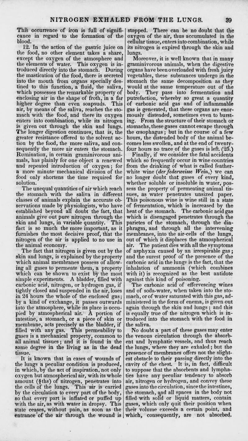This occurrence of iron is full of signifi- cance in regard to the formation of the blood. 12. In the action of the gastric juice on the food, no other element takes a share, except the oxygen of the atmosphere and the elements of water. This oxygen is in- troduced directly into the stomach. During the mastication of the food, there is secreted into the mouth from organs specially des- tined to this function, a fluid, the saliva, which possesses the remarkable property of enclosing air in the shape of froth, in a far higher degree than even soapsuds. This air, by means of the saliva, reaches the sto- mach with the food, and there its oxygen enters into combination, while its nitrogen is given out through the skin and lungs. The longer digestion continues, that is, the greater resistance offered to the solvent ac- tion by the food, the more saliva, and con- sequently the more air enters the stomach. Rumination, in certain graminivorous ani- mals, has plainly for one object a renewed and repeated introduction of oxygen; for a more minute mechanical division of the food only shortens the time required for solution. The unequal quantities of air which reach the stomach with the saliva in different classes of animals explain the accurate ob- servations made by physiologists, who have established beyond all doubt the fact, that animals give out pure nitrogen through the skin and lungs, in variable quantity. This fact is so much the more important, as it furnishes the most decisive proof, that the nitrogen of the air is applied to no use in the animal economy. The fact that nitrogen is given out by the skin and lungs, is explained by the property which animal membranes possess of allow- ing all gases to permeate them, a property which can be shown to exist by the most simple experiments. A bladder, filled with carbonic acid, nitrogen, or hydrogen gas, if tightly closed and suspended in the air, loses in 24 hours the whole of the enclosed gas; by a kind of exchange, it passes outwards into the atmosphere, while its place is occu- pied by atmospherical air. A portion of intestine, a stomach, or a piece of skin or membrane, acts precisely as the bladder, if filled with any gas. This permeability to gases is a mechanical property, common to all animal tissues; and it is found in the same degree in the living as in the dead tissue. It is known that in cases of wounds of the lungs a peculiar condition is produced, in which, by the act of inspiration, not only oxygen but atmospherical air, with its whole amount (£ths) 0f nitrogen, penetrates into the cells of the lungs. This air is carried by the circulation to every part of the body, so that every part is inflated or puffed up with the air, as with water in dropsy. This state ceases, without pain, as soon as the entrance'of the air through the wound is stopped. There can be no doubt that the oxygen of the air, thus accumulated in the cellular tissue, enters into combination, while its nitrogen is expired through the skin and lungs. Moreover, it is well known that in many graminivorous animals, when the digestive organs have been overloaded with fresh juicy vegetables, these substances undergo in the stomach the same decomposition as they would at the same temperature out of the body. They pass into fermentation and putrefaction, whereby so great a quantity of carbonic acid gas and of inflammable gas is generated, that these organs are enor- mously distended, sometimes even to burst- ing. From the structure of their stomach or stomachs, these gases cannot escape through the oesophagus ; but in the course of a few hours, the distended body of the animal be- comes less swollen, and at the end of twenty- four hours no trace of the gases is left. (25.) Finally, if we consider the fatal accidents which so frequently occur in wine countries from the drinking of what is called feather- white wine (dcrfedeivjeeisse Wein,) we can no longer doubt that gases of every kind, whether soluble or insoluble in water, pos- sess the property of permeating animal tis- sues, as water penetrates unsized paper. This poisonous wine is wine still in a state of fermentation, which is increased bv the heat of the stomach. The carbonic acid gas which is disengaged penetrates through the parietes of the stomach, through the dia- phragm, and through all the intervening membranes, into the air-cells of the lungs, out of which it displaces the atmospherical air. The patient dies with all the symptoms of asphyxia caused by an irrespirable gas; and the surest proof of the presence of the carbonic acid in the lung? is the fact, that the inhalation of ammonia (which combines with it) is recognized as the best antidote against this kind of poisoning. The carbonic acid of effervescing wines and of soda-water, when taken into the sto- mach, or of water saturated with this gas, ad- ministered in the form of enema, is given out again through the skin and lungs ; and this is equally true of the nitrogen which is in- troduced into the stomach with the food in the saliva. No doubt a part of these gases may enter the venous circulation through the absorb- ent and lymphatic vessels, and thus reach the lungs, where they are exhaled; but the presence of membranes offers not the slight- est obstacle to their passing directly into the cavity of the chest. It is, in fact, difficult to suppose that the absorbents and lympha- tics have any peculiar tendency to absorb air, nitrogen or hydrogen, and convey these gases into the circulation, since the intestines, the stomach, ^nd all spaces in the body not filled with solid or liquid matters, contain gases, which only quit their position when their volume exceeds a certain point, and which, consequently, are not absorbed.