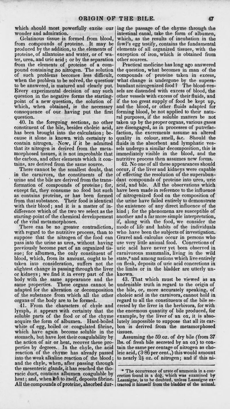 ORIGIN OF THE BILE. which should most powerfully excite our wonder and admiration. Gelatinous tissue is formed from blood, from compounds of proteine. It may be produced bv the addition, to the elements of proteine, of* allantoine and water, or of wa- ter, urea, and uric acid ; or by the separation from the elements of proteine of a com- pound containing no nitrogen. The solution of such problems becomes less difficult, when the problem to be solved, the question1 to be answered, is matured and clearly put. Every experimental decision of any such question in the negative forms the starting- point of a new question, the solution of which, when obtained, is the necessary consequence of our having put the first question. 40. In the foregoing sections, no other constituent of the bile, besides choleic acid, has been brought into the calculation; be- cause it alone is known with certainty to contain nitrogen. Now, if it be admitted that its nitrogen is derived from the meta- morphosed tissues, it is not improbable that the carbon, and other elements which it con- tains, are derived from the same source. There cannot be the smallest doubt, that in the carnivora, the constituents of the urine and the bile are derived from the trans- formation of compounds of proteine; for, except fat, they consume no food but such as contains proteine, or has been formed from that substance. Their food is identical with their blood; and it is a matter of in- difference which of the two we select as the starting-point of the chemical developement of the vital metamorphoses. There can be no greater contradiction, with regard to the nutritive process, than to suppose that the nitrogen of the food can pass into the urine as urea, without having previously become part of an organized tis- sue; for albumen, the only constituent of blood, which, from its amount, ought to be taken into consideration, suffers not the slightest change in passing through the liver or kidneys ; we find it in every part of the body with the same appearance and the same properties. These organs cannot be adapted for the alteration or decomposition of the substance from which all the other organs of the body are to be formed. 41. From the characters of chyle and lymph, it appears with certainty that the soluble parts of the food or of the chyme acquire the form of albumen. Hard-boiled white of egg, boiled or coagulated fibrine, which have again become soluble in the stomach, but have lost their coagulability by the action of air or heat, recover these pro- perties by degrees. In the chyle, the acid reaction of the chyme has already passed into the weak alkaline reaction of the blood; and the chyle, when, after passing through the mesenteric glands, it has reached the tho- racic duct, contains albumen coagulable by heat; and, when teft to itself, deposits fibrine. All the compounds of proteine, absorbed dur- ing the passage of the chyme through the intestinal canal, take the form of albumen, which, as the results of incubation in the fowl's egg testify, contains the fundamental elements of all organized tissues, with the exception of iron, which is obtained from other sources. Practical medicine has long ago answered the question, what becomes in man of the compounds of proteine taken in excess, what change is undergone by the supera- bundant nitrogenized food? The blood-ves- sels are distended with excess of blood, the other vessels with excess of their fluids, and if the too great supply of food be kept up, and the blood, or other fluids adapted for forming blood, be not applied to their natu- ral purposes, if the soluble matters be not taken up by the proper organs, various gases are disengaged, as in processes of putrefac- faction, the excrements assume an altered quality in colour, smell, &c. Should the fluids in the absorbent and lymphatic ves- sels undergo a similar decomposition, this is immediately visible in the blood, and the nutritive process then assumes new forms. 42. No one of all these appearances should occur, if the liver and kidneys were capable of effecting the resolution of the superabun- dant compounds of proteine into urea, uric acid, and bile. All the observations which have been made in reference to the influence of nitrogenized food on the composition of the urine have failed entirely to demonstrate the existence of any direct influence of the kind ; for the phenomena are susceptible of another and a far more simple interpretation, if, along with the food, we consider the mode of life and habits of the individuals who have been the subjects of investigation. Gravel and calculus occur in persons who use very little animal food. Concretions of uric acid have never yet been observed in carnivorous mammalia, living in the wild state,* and among nations which live entirely on flesh, deposits of uric acid concretions in the limbs or in the bladder are utterly un- known. 43. That which must be viewed as an undeniable truth in regard to the origin of the bile, or, more accurately speaking, of choleic acid in the carnivora, cannot hold in regard to all the constituents of the bile se- creted by the liver in the herbivora, for with the enormous quantity of bile produced, for example, by the liver of an ox, it is abso- lutely impossible to suppose that all its car- bon is derived from the metamorphosed tissues. Assuming the 59 oz. of dry bile (from 37 lbs. of fresh bile secreted by an ox) to con- tain the same per centage of nitrogen as cho- leic acid, (3-86 per cent.,) this would amount to nearly 2J oz. of nitrogen; and if this ni- * The occurrence of urate of ammonia in a con- cretion found in a dog, which was examined by Lassaigne, is to be doubted, unless Lassaigne ex- tracted it himself from the bladder of the animal.