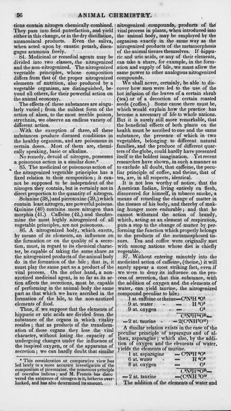 tions contain nitrogen chemically combined. They pass into fetid putrefaction, and yield either in this change, or in the dry distillation, ammoniacal products. Even the saliva, when acted upon by caustic potash, disen- gages ammonia freely. 84. Medicinal or remedial agents may be divided into two classes, the nitrogenized and the non-nitrogenized. The nitrogenized vegetable principles, whose composition differs from that of the proper nitrogenized elements of nutrition, also produced by a vegetable organism, are distinguished, be- yond all others, for their powerful action on the animal economy. The effects of these substances are singu- larly varied; from the mildest form of the action of aloes, to the most terrible poison, strychnia, we observe an endless variety of different action. With the exception of three, all these substances produce diseased conditions in the healthy organism, and are poisonous in certain doses. Most of them are, chemi- cally speaking, basic or alkaline. No remedy, devoid of nitrogen, possesses a poisonous action in a similar dose.* 85. The medicinal or poisonous action of the nitrogenized vegetable principles has a fixed relation to their composition; it can- not be supposed to be independent of the nitrogen they contain, but is certainly not in direct proportion to the quantity of nitrogen. Solanine (38,) and picrotoxine (39,) which contain least nitrogen, are powerful poisons. Quinine (40) contains more nitrogen than morphia (41.) Caffeine (42,) and theobro- mine the most highly nitrogenized of all vegetable principles, are not poisonous. 86. A nitrogenized body, which exerts, by means of its elements, an influence on the formation or on the quality of a secre- tion, must, in regard to its chemical charac- ter, be capable of taking the same share as the nitrogenized products of the animal body do in the formation of the bile; that is, it must play the same part as a product of the vital process. On the other hand, a non- azotized medicinal agent, in so far as its ac- tion affects the secretions, must be capable of performing in the animal body the same part as that which we have ascribed in the formation of the bile, to the non-azotized elements of food. Thus, if we suppose that the elements of hippuric or uric acids are divided from the substance of the organs in which vitality resides; that as products of the transform- ation of these organs they lose the vital character, without losing the capacity of undergoing changes under the influence of the inspired oxygen, or of the apparatus of secretion; we can hardly doubt that similar * This consideration or comparative view has led lately to a more accurate investigation of the composition of picrotoxine, the poisonous principle of cocculus indicus; and M. Francis has disco vered the existence of nitrogen in it, hitherto over- looked, and has also determined its amount. nitrogenized compounds, products of the vital process in plants, when introduced into the animal body, may be employed by the organism exactly in the same way as the nitrogenized products of the metamorphosis of the animal tissues themselves. If hippu- ric and uric acids, or any of their elements, can take a share, for example, in the form- ation and supply of bile, we must allow the same power to other analogous nitrogenized compounds. We shall never, certainly, be able to dis- cover how men were led to the use of the hot infusion of the leaves of a certain shrub (tea) or of a decoction of certain roasted seeds (coffee.) Some cause there must be, which would explain how the practice has become a necessary of life to whole nations. But it is surely still more remarkable, that the beneficial effects of both plants on the health must be ascribed to one and the same substance, the presence of which in two vegetables, belonging to different natural families, and the produce of different quar- ters of the globe, could hardly have presented itself to the boldest imagination. Yet recent researches have shown, in such a manner as to exclude all doubt, that caffeine, the pecu- liar principle of coffee, and theine, that of tea, are, in all respects, identical. It is not less worthy of notice, that the American Indian, living entirely on flesh, discovered for himself, m tobacco smoke, a means of retarding the change of matter in the tissues of his body, and thereby of mak- ing hunger more endurable; and that he cannot withstand the action of brandy, which, acting as an element of respiration, puts a stop to the change of matter by per- forming the function which properly belongs to the products of the metamorphosed tis- sues. Tea and coffee were originally met with among nations whose diet is chiefly vegetable. 87. Without entering minutely into the medicinal action of caffeine, (theine,) it will surely appear a most striking fact, even if we were to deny its influence on the pro- cess of secretion, that this substance, with the addition of oxygen and the elements of water, can yield taurine, the nitrogenized compound peculiar to bile: 1 at. caffeine ortheine=C8N2H *02 9 at. water - —. H 909 9 at. oxygen - «= O9 CgN2HOafa, =2 at. taurine - =2(C4NH7010) A similar relation exists in the case of the peculiar principle of asparagus and of al- thaea, asparagine; which also, by the addi- tion of oxygen and the elements of water, yields the elements of taurine. 1 at. asparagine = C8N2H 806 6 at. water - = H 6C6 8 at. oxygen = O8 C8]\2H,4O20= = 2 at. taurine =(C4NH 7010 The addition of the elements of water and