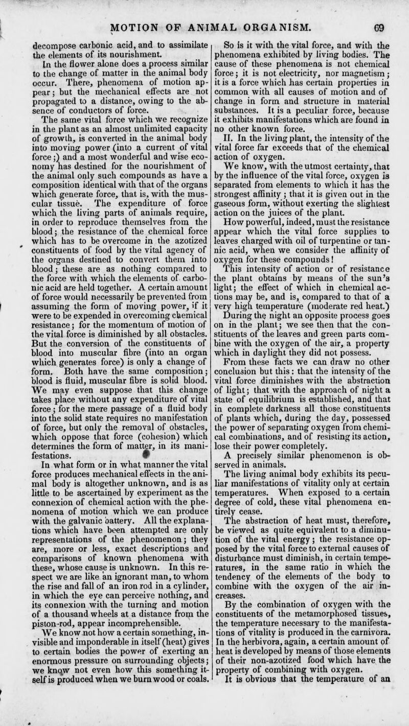 decompose carbonic acid, and to assimilate the elements of its nourishment. In the flower alone does a process similar to the change of matter in the animal body occur. There, phenomena of motion ap- pear ; but the mechanical effects are not propagated to a distance, owing to the ab- sence of conductors of force. The same vital force which we recognize in the plant as an almost unlimited capacity of growth, is converted in the animal body into moving power (into a current of vital force;) and a most wonderful and wise eco- nomy has destined for the nourishment of the animal only such compounds as have a composition identical with that of the organs which generate force, that is, with the mus- cular tissue. The expenditure of force which the living parts of animals require, in order to reproduce themselves from the blood; the resistance of the chemical force which has to be overcome in the azotized constituents of food by the vital agency of the organs destined to convert them into blood; these are as nothing compared to the force with which the elements of carbo- nic acid are held together. A certain amount of force would necessarily be prevented from assuming the form of moving power, if it were to be expended in overcoming chemical resistance; for the momentum of motion of the vital force is diminished by all obstacles. But the conversion of the constituents of blood into muscular fibre (into an organ which generates force) is only a change of form. Both have the same composition; blood is fluid, muscular fibre is solid blood. We may even suppose that this change takes place without any expenditure of vital force ; for the mere passage of a fluid body into the solid state requires no manifestation of force, but only the removal of obstacles, which oppose that force (cohesion) which determines the form of matter, in its mani- festations, w In what form or in what manner the vital force produces mechanical effects in the ani- mal body is altogether unknown, and is as little to be ascertained by experiment as the connexion of chemical action with the phe- nomena of motion which we can produce with the galvanic battery. All the explana- tions which have been attempted are only representations of the phenomenon; they are, more or less, exact descriptions and comparisons of known phenomena with these, whose cause is unknown. In this re- spect we are like an ignorant man, to whom the rise and fall of an iron rod in a cylinder, in which the eye can perceive nothing, and its connexion with the turning and motion of a thousand wheels at a distance from the piston-rod, appear incomprehensible. We know not how a certain something, in- visible and imponderable in itself (heat) gives to certain bodies the power of exerting an enormous pressure on surrounding objects; we knqw not even how this something it- self is produced when we burn wood or coals. So is it with the vital force, and with the phenomena exhibited by living bodies. The cause of these phenomena is not chemical force; it is not electricity, nor magnetism; it is a force which has certain properties in common with all causes of motion and of change in form and structure in material substances. It is a peculiar force, because it exhibits manifestations which are found in no other known force. II. In the living plant, the intensity of the vital force far exceeds that of the chemical action of oxygen. We know, with the utmost certainty, that by the influence of the vital force, oxygen is separated from elements to which it has the strongest affinity ; that it is given out in the gaseous form, without exerting the slightest action on the juices of the plant. How powerful, indeed, must the resistance appear which the vital force supplies to leaves charged with oil of turpentine or tan- nic acid, when we consider the affinity of oxygen for these compounds! This intensity of action or of resistance the plant obtains by means of the sun's light; the effect of which in chemical ac- tions may be, and is, compared to that of a very high temperature (moderate red heat.) During the night an opposite process goes on in the plant; we see then that the con- stituents of the leaves and green parts com- bine with the oxygen of the air, a property which in daylight they did not possess. From these facts we can draw no other conclusion but this : that the intensity of the vital force diminishes with the abstraction of light; that with the approach of night a state of equilibrium is established, and that in complete darkness all those constituents of plants which, during the day, possessed the power of separating oxygen from chemi- cal combinations, and of resisting its action, lose their power completely. A precisely similar phenomenon is ob- served in animals. The living animal body exhibits its pecu- liar manifestations of vitality only at certain temperatures. When exposed to a certain degree of cold, these vital phenomena en- tirely cease. The abstraction of heat must, therefore, be viewed as quite equivalent to a diminu- tion of the vital energy; the resistance op- posed by the vital force to external causes of disturbance must diminish, in certain tempe- ratures, in the same ratio in which the tendency of the elements of the body to combine with the oxygen of the air in- creases. By the combination of oxygen with the constituents of the metamorphosed tissues, the temperature necessary to the manifesta- tions of vitality is produced in the carnivora. In the herbivora, again, a certain amount of heat is developed by means of those elements of their non-azotized food which have the property of combining with oxygen. It is obvious that the temperature of an