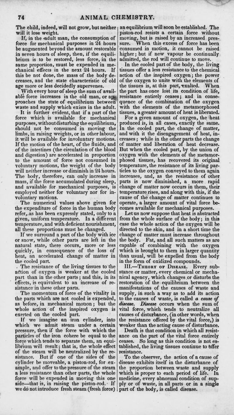 x — 74 ANIMAL CHEMISTRY. The child, indeed, will not grow, but neither will it lose weight. If, in the *adult man, the consumption of force for mechanical purposes in 24 hours be augmented beyond the amount restorable in seven hours of sleep, then, if the equili- brium is to be restored, less force, in the same proportion, must be expended in me- chanical effects in the next 24 hours. If this be not done, the mass of the body de- creases, and the state characteristic of old age more or less decidedly supervenes. With every hour of sleep the sum of avail- able force increases in the old man, or afl^ proaches the state of equilibrium between waste and supply which exists in the adult. It is further evident, that if a part of the force which is available for mechanical purposes, without disturbing the equilibrium, should not be consumed in moving the limbs, in raising weights, or in other labour, it will be available for involuntary motions. If the motion of the heart, of the fluids, and of the intestines (the circulation of the blood and digestion) are accelerated in proportion to the amount of force not consumed in voluntary motions, the weight of the body will neither increase or diminish in 24 hours. The body, therefore, can only increase in mass, if the force accumulated during sleep, and available for mechanical purposes, is employed neither for voluntary nor for in- voluntary motions. The numerical values above given for the expenditure of force in the human body refer,, as has been expressly stated, only to a given, uniform temperature. In a different temperature, and with deficient nourishment, all these proportions must be changed. If we surround a part of the body with ice or snow, while other parts are left in the natural state, there occurs, more or less quickly, in consequence of the loss of heat, an accelerated change of matter in the cooled part. . The resistance of the living tissues to the ac'tion of oxygen is weaker at the cooled part than in the other parts; and this, in its effects, is equivalent to an increase of re- sistance in these other parts. The momentum of force of the vitality in the parts which are not cooled is expended, as before, in mechanical motion; but the whole action of the inspired oxygen is exerted on the cooled part. If we imagine an iron cylinder, into which we admit steam under a certain pressure, then if the force with which the particles of the iron cohere be equal to the force which tends to separate them, an equi- librium will result; that is, the whole effect of the steam will be neutralized by the re- sistance. But if one of the sides of the cylinder be moveable, a piston-rod, for ex- ample, and offer to the pressure of the steam a less resistance than other parts, the whole force will be expended in moving this one side—that is, in raising the piston-rod. • If we do not introduce fresh steam (fresh force) an equilibrium will soon be established. The piston-rod resists a certain force without moving, but is raised by an increased pres- sure. When this excess of force has been consumed in motion, it cannot be raised higher; but if new vapour be continually admitted, the rod will continue to move. In the cooled part of the body, the living tissues offer a less resistance to the chemical action of the inspired oxygen; the power of the oxygen to unite with the elements of the tissues is, at this part,-exalted. When the part has once lost its condition of life, resistance entirely ceases; and in conse- quence of the combination of the oxygen with the elements of the metamorphosed tissues, a greater amount of heat is liberated. For a given amount of oxygen, the heat produced is, in all cases, exactly the same. In the cooled part, the change of matter, and with it the disengagement of heat, in- creases ; while in the other parts the change of matter and liberation of heat decrease. But when the cooled part, by the union of oxygen with the elements of the metamor- phosed tissues, has recovered its original temperature, the resistance of its living par- ticles to the oxygen conveyed to them again increases, and, as the resistance of other parts is now diminished, a more rapid change of matter now occurs in them, their temperature rises, and along with this, if the cause of the change of matter continues to operate, a larger amount of vital force be- comes available for mechanical purposes. Let us now suppose that heat is abstracted from the whole surface of the body; in this case the whole action of the oxygen will be directed to the skin, and in a short time the change of matter must increase throughout the body. Fat, and all such matters as are capable of combining with the oxygen which is brought to them in larger quantity than usual, will be expelled from the body in the form of oxidized compounds. III.—Theory of Disease. Every sub- stance or matter, every chemical or mecha- nical agency, which changes or disturbs the restoration of the equilibrium between the manifestations of the causes of waste and supply, in such a way as to add its action to the causes of waste, is called a cause of disease. Disease occurs when the sum of vital force, which tends to neutralize all causes of disturbance, (in other words, when the resistance offered by the vital force,) is weaker than the acting cause of disturbance. Death is that condition in which all resist- ance on the part of the vital force entirely ceases. So long as this condition is not es- tablished, the living tissues continue to bffer resistance. To the observer, the action of a cause of disease exhibits itself in the disturbance of the proportion between waste and supply which is proper to each period of life. In medicine, every abnormal condition of sup- ply or of waste, in all parts or in a single part of the body, is called disease.