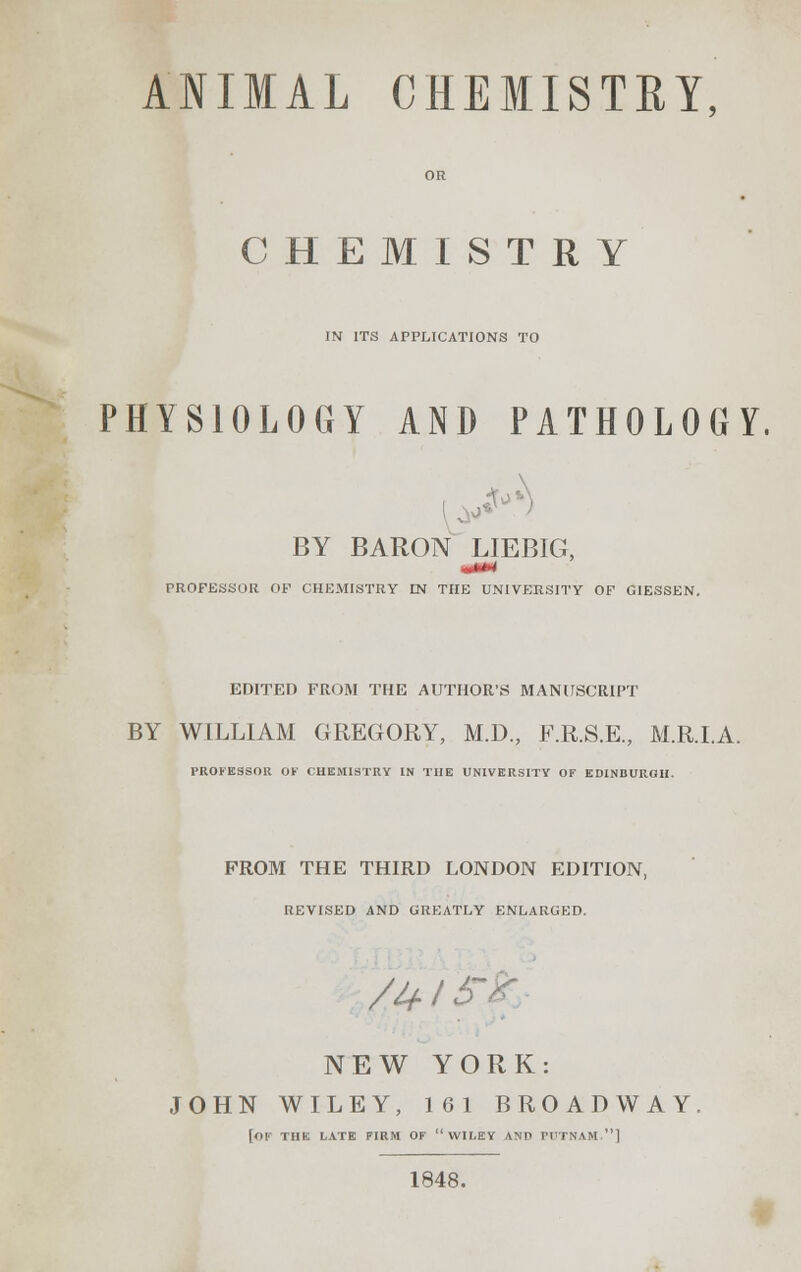 ANIMAL CHEMISTRY, CHEMISTRY IN ITS APPLICATIONS TO PHYSIOLOGY AND PATHOLOGY. BY BARON LIEBIG, ■ON PROFESSOR OF CHEMISTRY EN THE UNIVERSITY OF GIESSEN. EDITED FROM THE AUTHOR'S MANUSCRIPT BY WILLIAM GREGORY, M.D., F.R.S.E., M.R.I.A. PROFESSOR OK CHEMISTRY IN THE UNIVERSITY OF EDINBURGH. PROM THE THIRD LONDON EDITION, REVISED AND GREATLY ENLARGED. /Uli NEW YORK: JOHN WILEY, 1G1 BROADWAY [of THE LATE FIRM OF  WILEY AND PUTNAM.] 1848.