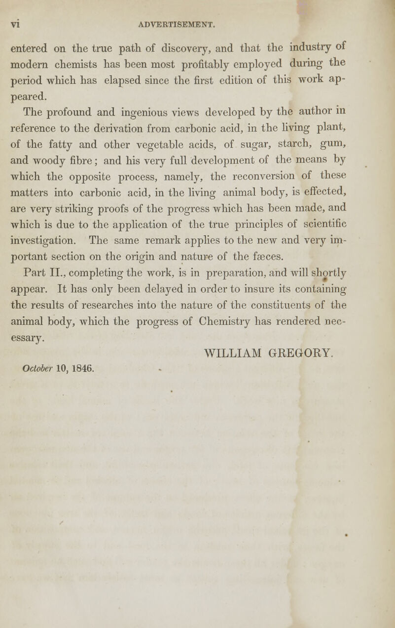 entered on the true path of discovery, and that the industry of modern chemists has been most profitably employed during the period which has elapsed since the first edition of this work ap- peared. The profound and ingenious views developed by the author in reference to the derivation from carbonic acid, in the living plant, of the fatty and other vegetable acids, of sugar, starch, gum, and woody fibre; and his very full development of the means by which the opposite process, namely, the reconversion of these matters into carbonic acid, in the living animal body, is effected, are very striking proofs of the progress which has been made, and which is due to the application of the true principles of scientific investigation. The same remark applies to the new and very im- portant section on the origin and nature of the faeces. Part II., completing the work, is in preparation, and will shortly appear. It has only been delayed in order to insure its containing the results of researches into the nature of the constituents of the animal body, which the progress of Chemistry has rendered nec- essary. WILLIAM GREGORY. October 10, 1846.