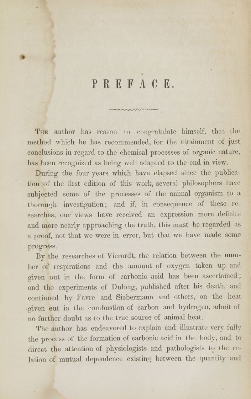 PREFACE. The author has reason to congratulate himself, that the method which he has recommended, for the attainment of just conclusions in regard to the chemical processes of organic nature, has been recognized as being well adapted to the end in view. During the four years which have elapsed since the publica- tion of the first edition of this work, several philosophers have subjected some of the processes of the animal organism to a thorough investigation; and if, in consequence of these re- searches, our views have received an expression more definite and more nearly approaching the truth, this must be regarded as a proof, not that we were in error, but that we have made some progress. By the researches of Vierordt, the relation between the num- ber of respirations and the amount of oxygen taken up and given out in the form of carbonic acid has been ascertained; and the experiments of Dulong, published after his death, and continued by Favre and Siebermann and others, on the heat •given out in the combustion of carbon and hydrogen, admit of no further doubt as to the true source of animal heat. The author has endeavored to explain and illustrate very fully the process of the formation of carbonic acid in the body, and to direct the attention of physiologists and pathologists to the re- lation of mutual dependence existing between the quantity and