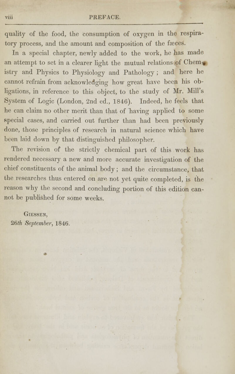 quality of the food, the consumption of oxygen in the respira- tory process, and the amount and composition of the faeces. In a special chapter, newly added to the work, he has made an attempt to set in a clearer light the mutual relations of Chem-^ istry and Physics to Physiology and Pathology ; and here he cannot refrain from acknowledging how great have been his ob- ligations, in reference to this object, to the study of Mr. Mill's System of Logic (London, 2nd ed., 1846). Indeed, he feels that he can claim no other merit than that of liaving applied to some special cases, and carried out further than had been previously done, those principles of research in natural science which have been laid down by that distinguished philosopher. The revision of the strictly chemical part of this work has rendered necessary a new and more accurate investigation of the chief constituents of the animal body ; and the circumstance, that the researches thus entered on are not yet quite completed, is the reason why the second and concluding portion of this edition can- not be published for some weeks. Giessen, 26th September, 1846.