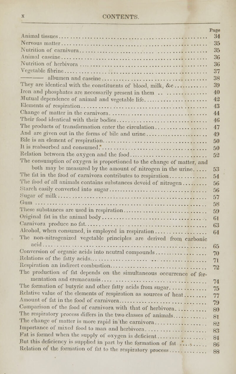 Page Animal tissues 34 Nervous matter 35 Nutrition of carnivora 35 Animal caseine 36 Nutrition of herbivora 36 Vegetable fibrine 37 albumen and caseine 38 They are identical with the constituents of blood, milk, &c 39 Iron and phosphates are necessarily present in them 40 Mutual dependence of animal and vegetable life 42 Elements of respiration 43 Change of matter in the carnivora 44 Their food identical with their bodies 46 The products of transformation enter the circulation 47 And are given out in the forms of bile and urine 49 Bile is an element of respiration 50 It is reabsorbed and consumed. 50 Relation between the oxygen and the food 52 The consumption of oxygen is proportioned to the change of matter, and both may be measured by the amount of nitrogen in the urine 53 The fat in the food of carnivora contributes to respiration 54 The food of all animals contains substances devoid of nitrogen 56 Starch easily converted into sugar 56 'Sugar of milk i 57 Gum 58 These substances are used in respiration 59 Original fat in the animal body 61 Carnivora produce no fat 63 Alcohol, when consumed, is employed in respiration 64 The non-nitrogenized vegetable principles are derived from carbonic acid 65 Conversion of organic acids into neutral compounds 70 Relations of the fatty acids 71 Respiration an indirect combustion 72 The production of fat depends on the simultaneous occurrence of fer- mentation and eremacausis 74 The formation of butyric and other fatty acids from sugar 75 Relative value of the elements of respiration as sources of heat 77 Amount of fat in the food of carnivora <jn Comparison of the food of carnivora with that of herbivora 80 The respiratory process differs in the two classes of animals 81 The change of matter is more rapid in the carnivora go Importance of mixed food to man and herbivora ' [[ 83 Pat is formed when the supply of oxygen is deficient ', 84 But this deficiency is supplied in part by the formation of fat .'...-,..... 86 Relation of the formation of fat to the respiratory process 88