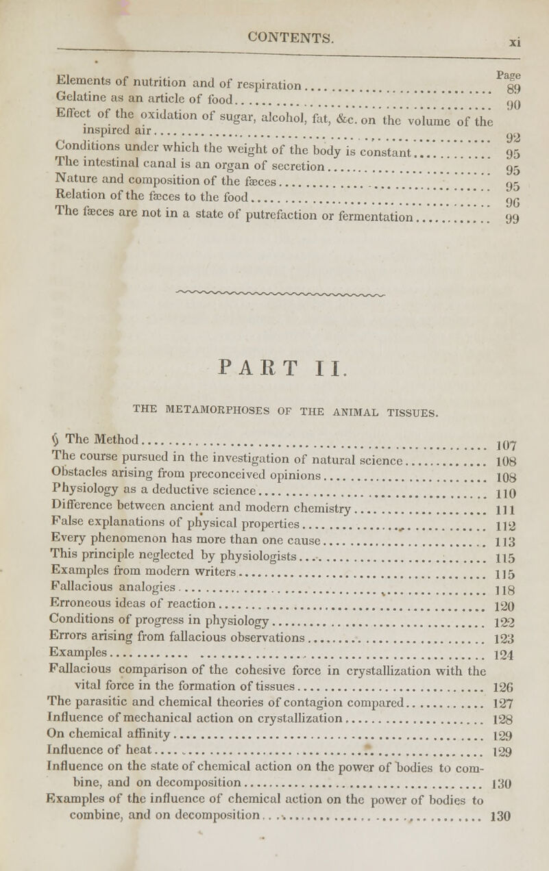 Elements of nutrition and of respiration ^fg Gelatine as an article of food .' ' ()0 Effect of the oxidation of sugar, alcohol, fat,' &c7on 'the Volume of the inspired air ,.,. Conditions under which the weight of the body is constant.......'. ... 95 The intestinal canal is an organ of secretion 95 Nature and composition of the feces \\\\ ,)5 Relation of the feces to the food 9G The feces are not in a state of putrefaction or fermentation............ 99 PART II. THE METAMORPHOSES OF THE ANIMAL TISSUES. $ The Method ]07 The course pursued in the investigation of natural science 108 Obstacles arising from preconceived opinions 108 Physiology as a deductive science HO Difference between ancient and modern chemistry Ill False explanations of physical properties , 112 Every phenomenon has more than one cause 113 This principle neglected by physiologists... 115 Examples from modern writers 1 ] 5 Fallacious analogies . j jg Erroneous ideas of reaction 120 Conditions of progress in physiology 12-2 Errors arising from fallacious observations 123 Examples 124 Fallacious comparison of the cohesive force in crystallization with the vital force in the formation of tissues 126 The parasitic and chemical theories of contagion compared 127 Influence of mechanical action on crystallization 128 On chemical affinity 129 Influence of heat.... „ • 129 Influence on the state of chemical action on the power of bodies to com- bine, and on decomposition 130 Examples of the influence of chemical action on the power of bodies to combine, and on decomposition 130