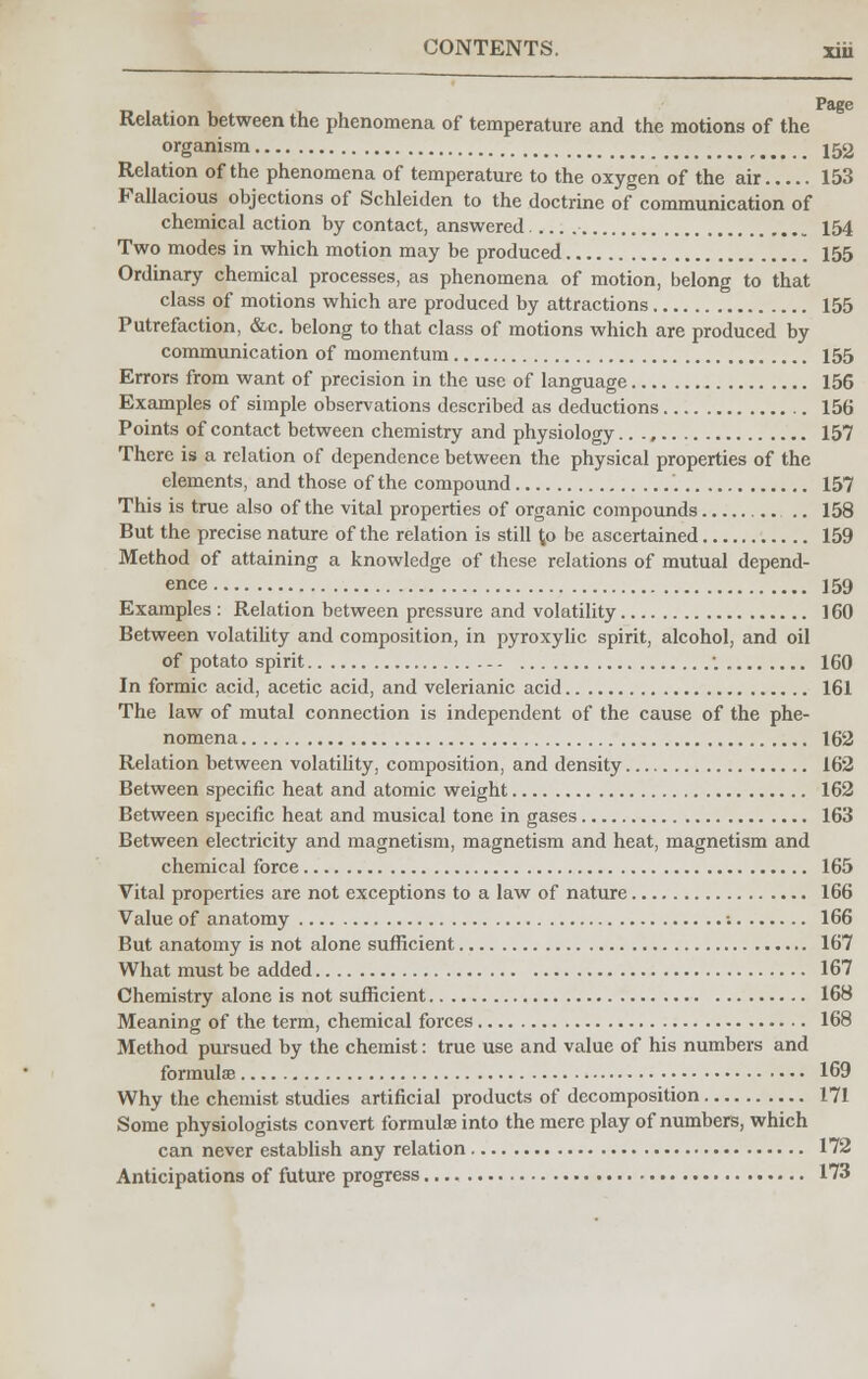 r» Page Relation between the phenomena of temperature and the motions of the organism 152 Relation of the phenomena of temperature to the oxygen of the air 153 Fallacious objections of Schleiden to the doctrine of communication of chemical action by contact, answered 154 Two modes in which motion may be produced 155 Ordinary chemical processes, as phenomena of motion, belong to that class of motions which are produced by attractions 155 Putrefaction, &c. belong to that class of motions which are produced by communication of momentum 155 Errors from want of precision in the use of language 156 Examples of simple observations described as deductions 156 Points of contact between chemistry and physiology 157 There is a relation of dependence between the physical properties of the elements, and those of the compound 157 This is true also of the vital properties of organic compounds .. 158 But the precise nature of the relation is still to be ascertained 159 Method of attaining a knowledge of these relations of mutual depend- ence 159 Examples : Relation between pressure and volatility 160 Between volatility and composition, in pyroxylic spirit, alcohol, and oil of potato spirit . 160 In formic acid, acetic acid, and velerianic acid 161 The law of mutal connection is independent of the cause of the phe- nomena 162 Relation between volatility, composition, and density 162 Between specific heat and atomic weight 162 Between specific heat and musical tone in gases 163 Between electricity and magnetism, magnetism and heat, magnetism and chemical force 165 Vital properties are not exceptions to a law of nature 166 Value of anatomy : 166 But anatomy is not alone sufficient 167 What must be added 167 Chemistry alone is not sufficient 168 Meaning of the term, chemical forces 168 Method pursued by the chemist: true use and value of his numbers and formulae 169 Why the chemist studies artificial products of decomposition 171 Some physiologists convert formulae into the mere play of numbers, which can never establish any relation 172 Anticipations of future progress 173