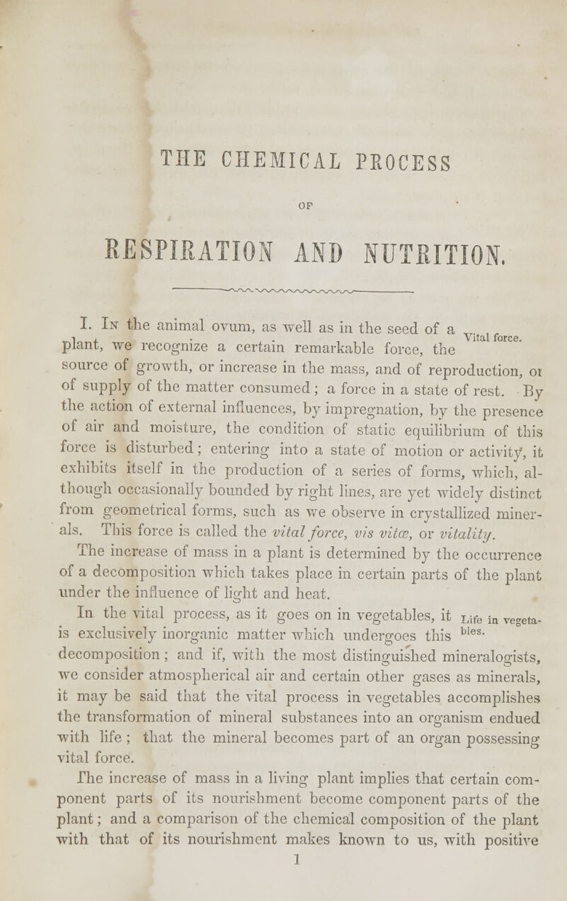 THE CHEMICAL PROCESS OF RESPIRATION AND NUTRITION. I. In the animal ovum, as well as in the seed of a plant, we recognize a certain remarkable force, the source of growth, or increase in the mass, and of reproduction, 01 of supply of the matter consumed ; a force in a state of rest. By the action of external influences, by impregnation, by the presence of air and moisture, the condition of static equilibrium of this force is disturbed; entering into a state of motion or activity, it exhibits itself in the production of a series of forms, which, al- though occasionally bounded by right lines, are yet widely distinct from geometrical forms, such as we observe in crystallized miner- als. This force is called the vital force, vis vitce, or vitality. The increase of mass in a plant is determined by the occurrence of a decomposition which takes place in certain parts of the plant under the influence of light and heat. In the vital process, as it goes on in vegetables, it Life in vegeta- is exclusively inorganic matter which undergoes this bles- decomposition ; and if, with the most distinguished mineralogists, we consider atmospherical air and certain other gases as minerals, it may be said that the vital process in vegetables accomplishes the transformation of mineral substances into an organism endued with life ; that the mineral becomes part of an organ possessing vital force. The increase of mass in a living plant implies that certain com- ponent parts of its nourishment become component parts of the plant; and a comparison of the chemical composition of the plant with that of its nourishment makes known to us, with positive