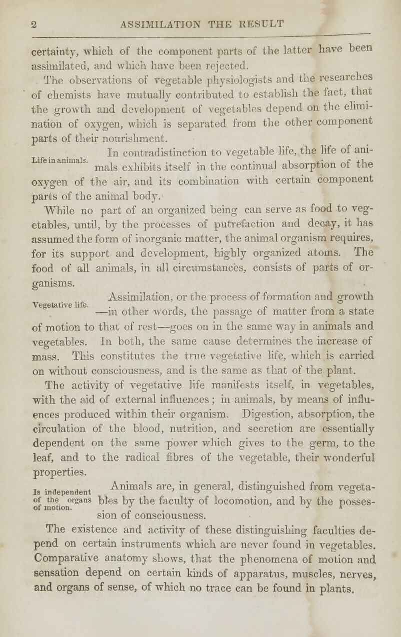 certainty, which of the component parts of the latter have been assimilated, and which have been rejected. The observations of vegetable physiologists and the researches of chemists have mutually contributed to establish the fact, that the growth and development of vegetables depend on the elimi- nation of oxygen, which is separated from the other component parts of their nourishment. In contradistinction to vegetable life, the life of ani- mals exhibits itself in the continual absorption of the oxygen of the air, and its combination with certain component parts of the animal body. While no part of an organized being can serve as food to veg- etables, until, by the processes of putrefaction and decay, it has assumed the form of inorganic matter, the animal organism requires, for its support and development, highly organized atoms. The food of all animals, in all circumstances, consists of parts of or- ganisms. Assimilation, or the process of formation and growth —in other words, the passage of matter from a state of motion to that of rest—goes on in the same way in animals and vegetables. In both, the same cause determines the increase of mass. This constitutes the true vegetative life, which is carried on without consciousness, and is the same as that of the plant. The activity of vegetative life manifests itself, in vegetables, with the aid of external influences; in animals, by means of influ- ences produced within their organism. Digestion, absorption, the circulation of the blood, nutrition, and secretion are essentially dependent on the same power which gives to the germ, to the leaf, and to the radical fibres of the vegetable, their wonderful properties. is independent Animals are, in general, distinguished from vegeta- of the organs hies by the faculty of locomotion, and by the posses- of motion. i sion of consciousness. The existence and activity of these distinguishing faculties de- pend on certain instruments which are never found in vegetables. Comparative anatomy shows, that the phenomena of motion and sensation depend on certain kinds of apparatus, muscles, nerves, and organs of sense, of which no trace can be found in plants.