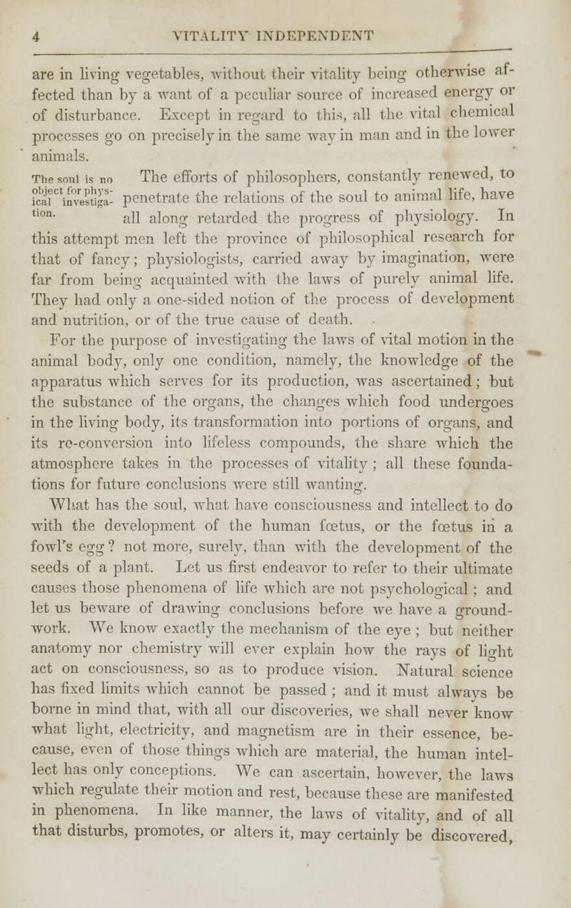 VITALITY INDEPENDENT are in living vegetables, without their vitality being otherwise af- fected than by a want of a peculiar source of increased energy or of disturbance. Except in regard to this, all the vital chemical processes go on precisely in the same way in man and in the lower animals. The soul is no The efforts of philosophers, constantly renewed, to kai^invesliga- penetrate the relations of the soul to animal life, have tion- all along retarded the progress of physiology. In this attempt men left the province of philosophical research for that of fancy; physiologists, carried away by imagination, were far from being acquainted with the laws of purely animal life. They had only a one-sided notion of the process of development and nutrition, or of the true cause of death. For the purpose of investigating the Lows of vital motion in the animal body, only one condition, namely, the knowledge of the apparatus which serves for its production, was ascertained; but the substance of the organs, the changes which food undergoes in the living body, its transformation into portions of organs, and its re-conversion into lifeless compounds, the share which the atmosphere takes in the processes of vitality ; all these founda- tions for future conclusions were still wanting. What has the soul, what have consciousness and intellect to do with the development of the human foetus, or the foetus in a fowl's egg ? not more, surely, than with the development of the seeds of a plant. Let us first endeavor to refer to their ultimate causes those phenomena of life which are not psychological; and let us beware of drawing conclusions before we have a ground- work. We know exactly the mechanism of the eye ; but neither anatomy nor chemistry will ever explain how the rays of light act on consciousness, so as to produce vision. Natural science has fixed limits which cannot be passed ; and it must always be borne in mind that, with all our discoveries, we shall never know what light, electricity, and magnetism are in their essence, be- cause, even of those things which are material, the human intel- lect has only conceptions. We can ascertain, however, the laws which regulate their motion and rest, because these are manifested in phenomena, In like manner, the laws of vitality, and of all that disturbs, promotes, or alters it, may certainly be discovered,