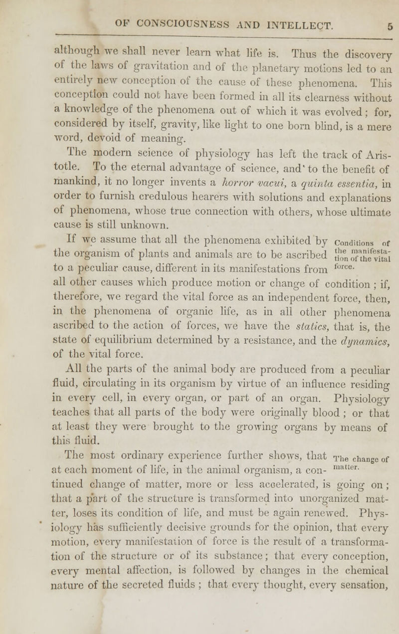 although we shall never learn what life is. Thus the discovery of the laws of gravitation and of the planetary motions led to an entirely new conception of the cause of these phenomena. This conception could not have been formed in all its clearness without a knowledge of the phenomena out of which it was evolved; for, considered by itself, gravity, like light to one born blind, is a mere word, devoid of meaning. o The modern science of physiology has left the track of Aris- totle. To the eternal advantage of science, and' to the benefit of mankind, it no longer invents a horror vacui, a quinta essentia, in order to furnish credulous hearers with solutions and explanations of phenomena, whose true connection with others, whose ultimate cause is still unknown. If we assume that all the phenomena exhibited by conditions of the organism of plants and animals are to be ascribed {j£, Sttot£j to a peculiar cause, different in its manifestations from foree all other causes which produce motion or change of condition; if, therefore, we regard the vital force as an independent force, then, in the phenomena of organic life, as in all other phenomena ascribed to the action of forces, Ave have the statics, that is, the state of equilibrium determined by a resistance, and the dynamics, of the vital force. All the parts of the animal body are produced from a peculiar fluid, circulating in its organism by virtue of an influence residing in every cell, in every organ, or part of an organ. Physiolooy teaches that all parts of the body were originally blood ; or that at least they were brought to the growing organs by means of this fluid. The most ordinary experience further shows, that The change of at each moment of life, in the animal organism, a con- lnatter- tinued change of matter, more or less accelerated, is going on ; that a part of the structure is transformed into unorganized mat- ter, loses its condition of life, and must be again renewed. Phys- iology has sufficiently decisive grounds for the opinion, that every motion, every manifestation of force is the result of a transforma- tion of the structure or of its substance; that every conception, every mental affection, is followed by changes in the chemical nature of the secreted fluids ; that every thought, every sensation,