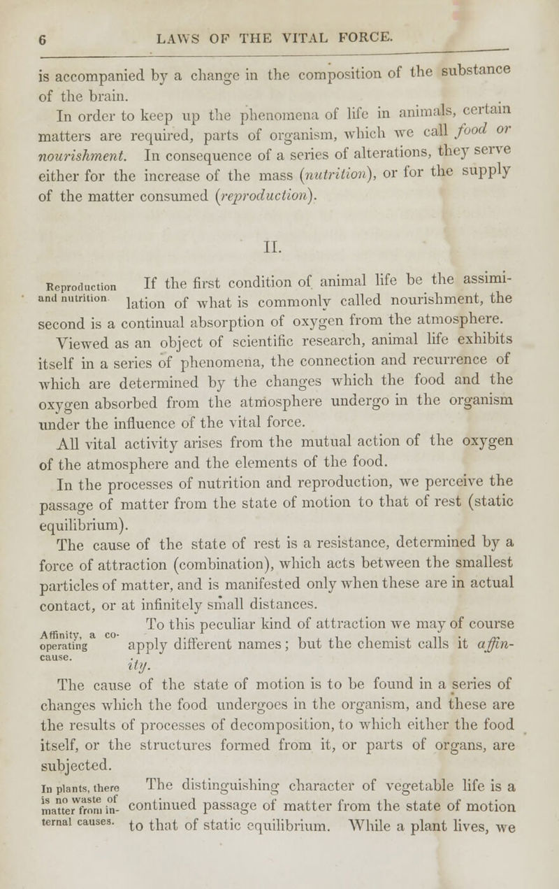 LAWS OF THE VITAL FORCE. is accompanied by a change in the composition of the substance of the brain. In order to keep up the phenomena of life in animals, certain matters are required, parts of organism, which we call food or nourishment. In consequence of a series of alterations, they serve either for the increase of the mass (nutrition), or for the supply of the matter consximed (rcjjroduction). II. Reproduction If the first condition of animal life be the assimi- and nutrition lati(m 0f wiiat is commonly called nourishment, the second is a continual absorption of oxygen from the atmosphere. Viewed as an object of scientific research, animal life exhibits itself in a series of phenomena, the connection and recurrence of which are determined by the changes which the food and the oxygen absorbed from the atmosphere undergo in the organism under the influence of the vital force. All vital activity arises from the mutual action of the oxygen of the atmosphere and the elements of the food. In the processes of nutrition and reproduction, we perceive the passage of matter from the state of motion to that of rest (static equilibrium). The cause of the state of rest is a resistance, determined by a force of attraction (combination), which acts between the smallest particles of matter, and is manifested only when these are in actual contact, or at infinitely small distances. To this peculiar kind of attraction we may of course operating apply different names; but the chemist calls it affin- cause. ity. The cause of the state of motion is to be found in a series of changes which the food undergoes in the organism, and these are the results of processes of decomposition, to which either the food itself, or the structures formed from it, or parts of organs, are subjected. in plants, there The distinguishing character of vegetable life is a maueXm in- continued passage of matter from the state of motion temai causes. to that of static equilibrium. While a plant lives, we