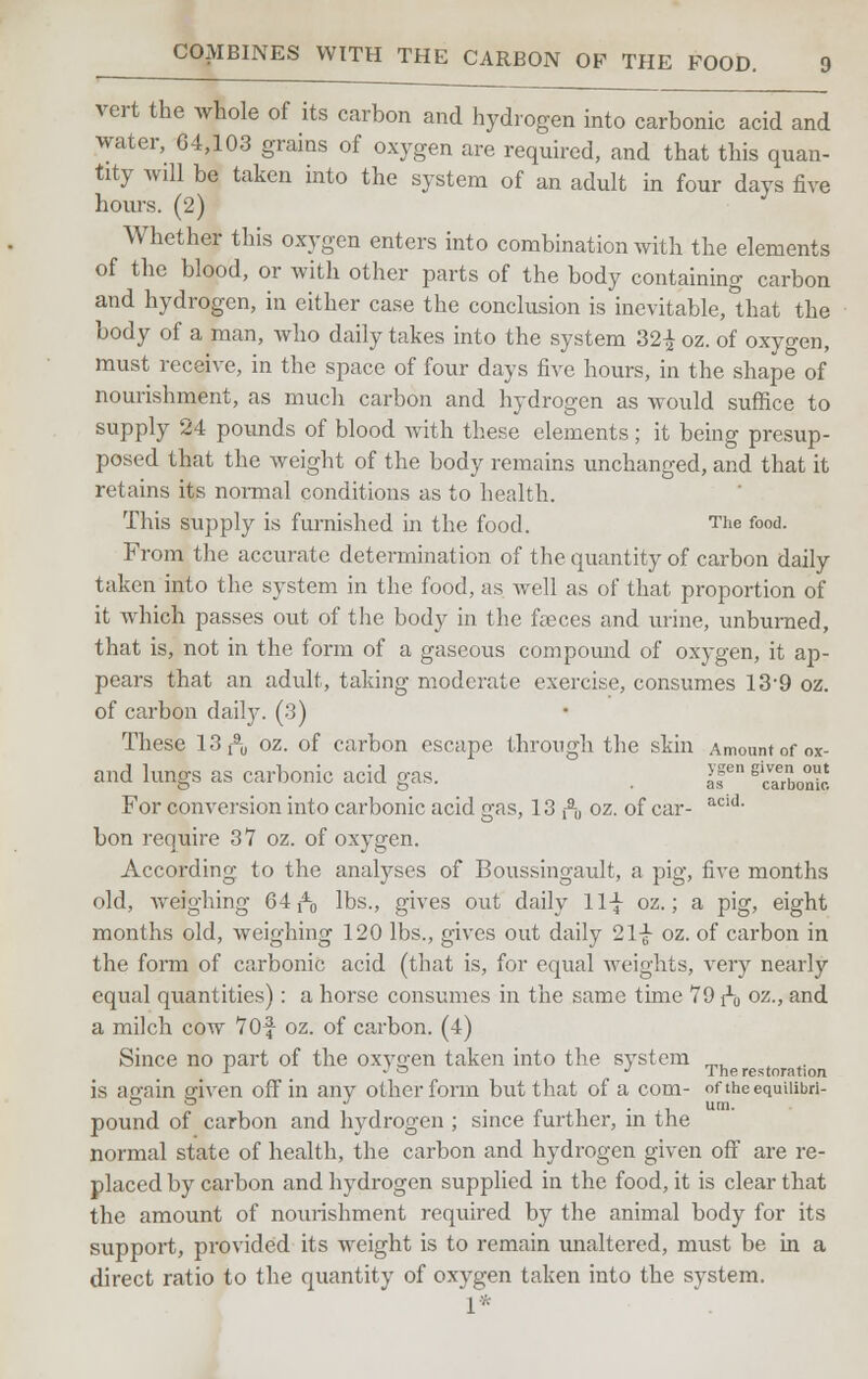 vert the whole of its carbon and hydrogen into carbonic acid and water, 04,103 grains of oxygen are required, and that this quan- tity will be taken into the system of an adult in four days five hours. (2) Whether this oxygen enters into combination with the elements of the blood, or with other parts of the body containing carbon and hydrogen, in either case the conclusion is inevitable, that the body of a man, who daily takes into the system 32^ oz. of oxygen, must receive, in the space of four days five hours, in the shape of nourishment, as much carbon and hydrogen as would suffice to supply 24 pounds of blood with these elements; it being presup- posed that the weight of the body remains unchanged, and that it retains its normal conditions as to health. This supply is furnished in the food. The food. From the accurate determination of the quantity of carbon daily taken into the system in the food, as well as of that proportion of it which passes out of the body in the faeces and urine, unburned, that is, not in the form of a gaseous compound of oxygen, it ap- pears that an adult, taking moderate exercise, consumes 139 oz. of carbon daily. (.3) These 13 ft oz. of carbon escape through the skin Amount of ox- and lungs as carbonic acid gas. . I'f slcvaerbon^c. For conversion into carbonic acid gas, 13 ft oz. of car- acid- bon require 37 oz. of oxygen. According to the analyses of Boussingault, a pig, five months old, weighing 64 ft lbs., gives out daily 11-J- oz.; a pig, eight months old, weighing 120 lbs., gives out daily 21-J- oz. of carbon in the form of carbonic acid (that is, for equal weights, very nearly equal quantities): a horse consumes in the same time 79 ft oz-> an<l a milch cow 70f oz. of carbon. (4) Since no part of the oxygen taken into the system •I _ J o J The restoration is again given off in any other form but that of a com- oftncequiiibri- pound of carbon and hydrogen ; since further, in the normal state of health, the carbon and hydrogen given off are re- placed by carbon and hydrogen supplied in the food, it is clear that the amount of nourishment required by the animal body for its support, provided its weight is to remain unaltered, must be in a direct ratio to the quantity of oxygen taken into the system. 1*