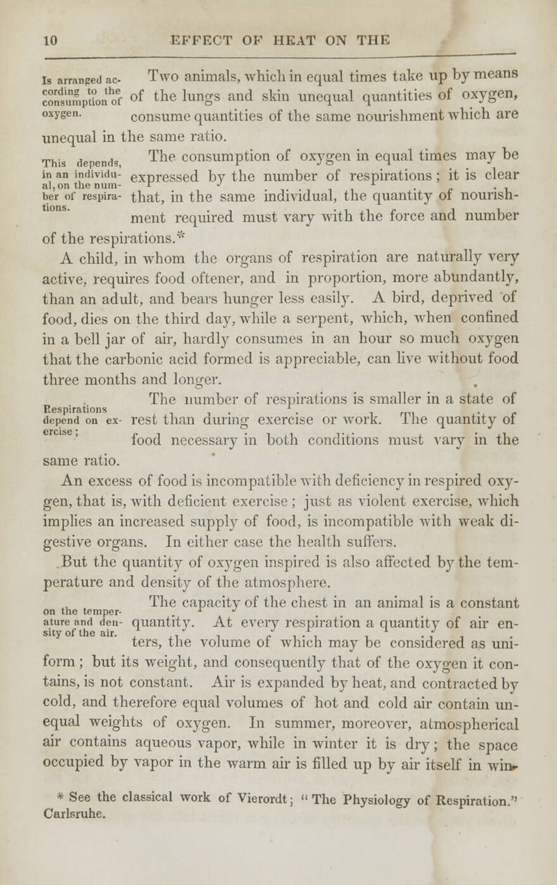 is arranged ac- Two animals, which in equal times take up by means condsMmpUonhoef of the lungs and skin unequal quantities of oxygen, oxygen. consume quantities of the same nourishment which are unequal in the same ratio. This depends, The consumption of oxygen in equal times may be in an individu- expressed by the number of respirations; it is clear al,on the num.- r J J- _ , ber of respira- that, in the same individual, the quantity of nourish- ment required must vary with the force and number of the respirations.* A child, in whom the organs of respiration are naturally very active, requires food oftener, and in proportion, more abundantly, than an adult, and bears hunger less easily. A bird, deprived of food, dies on the third day, while a serpent, which, when confined in a bell jar of air, hardly consumes in an hour so much oxygen that the carbonic acid formed is appreciable, can live without food three months and longer. The number of respirations is smaller in a state of Respirations -1 . . . depend on ex- rest than during exercise or work. Ihe quantity 01 food necessary in both conditions must vary in the same ratio. An excess of food is incompatible with deficiency in respired oxy- gen, that is, with deficient exercise ; just as violent exercise, which implies an increased supply of food, is incompatible with weak di- gestive organs. In either case the health suffers. But the quantity of oxygen inspired is also affected by the tem- perature and density of the atmosphere. The capacity of the chest in an animal is a constant on the temper- . -1 J ature and den- quantity. At every respiration a quantity of air en- ters, the volume of which may be considered as uni- form ; but its weight, and consequently that of the oxygen it con- tains, is not constant. Air is expanded by heat, and contracted by cold, and therefore equal volumes of hot and cold air contain un- equal weights of oxygen. In summer, moreover, atmospherical air contains aqueous vapor, while in winter it is dry; the space occupied by vapor in the warm air is filled up by air itself in wir> * See the classical work of Vierordt;  The Physiology of Respiration. Carlsruhe.