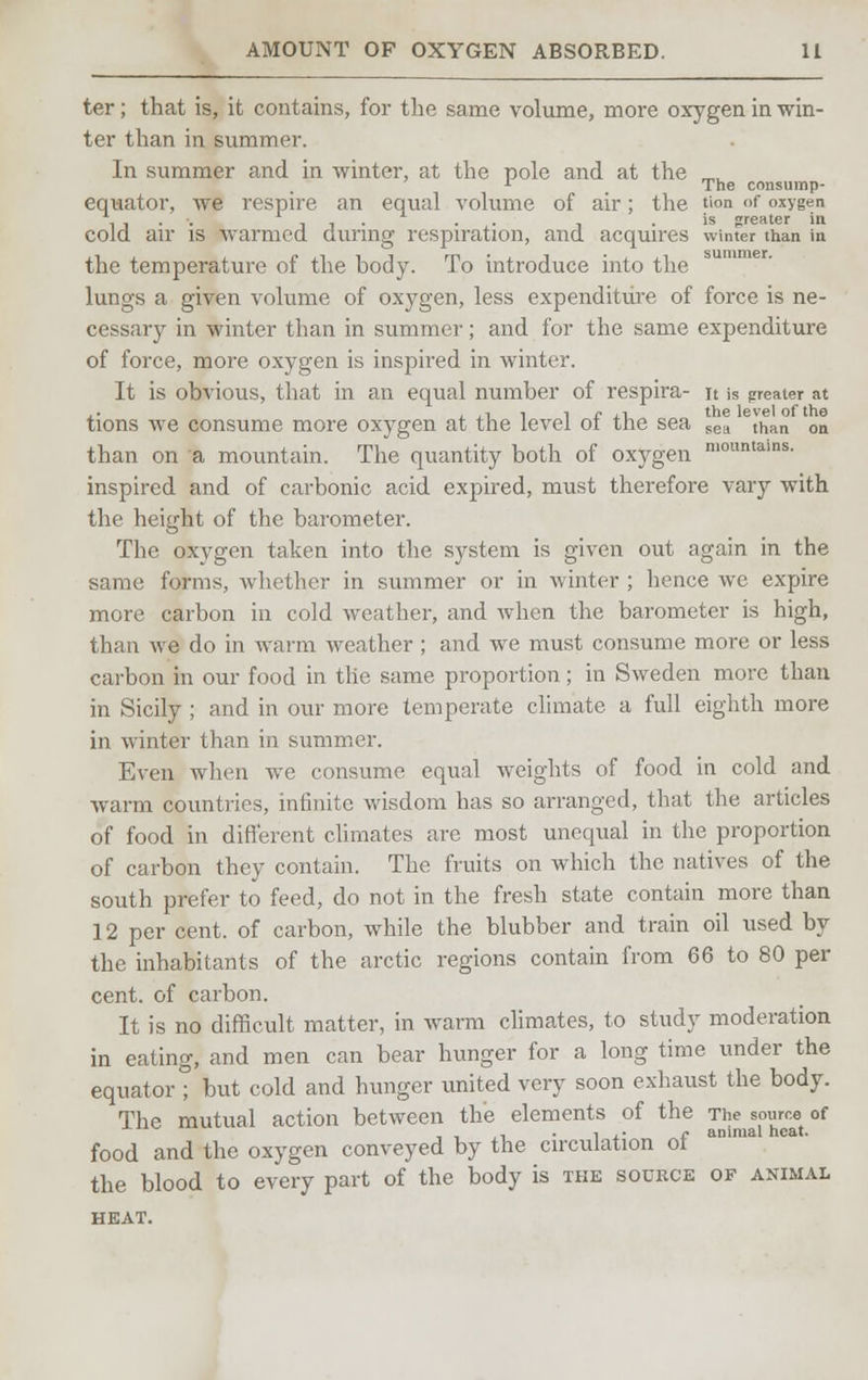 ter; that is, it contains, for the same volume, more oxygen in win- ter than in summer. In summer and in winter, at the pole and at the „,L r _ The consump- equator, we respire an equal volume of air; the tion <>f oxygen , , n i • • i • >s greater in cold air is warmed during respiration, and acquires winter than in the temperature of the body. To introduce into the lungs a given volume of oxygen, less expenditure of force is ne- cessary in winter than in summer; and for the same expenditure of force, more oxygen is inspired in winter. It is obvious, that in an equal number of respira- it is greater at .. , .-, i i c ,n the level of the tions we consume more oxygen at the level oi the sea sea than on than on a mountain. The quantity both of oxygen n,oimtains- inspired and of carbonic acid expired, must therefore vary with the height of the barometer. The oxygen taken into the system is given out again in the same forms, whether in summer or in winter ; hence we expire more carbon in cold weather, and when the barometer is high, than we do in warm weather ; and we must consume more or less carbon in our food in the same proportion; in Sweden more than in Sicily ; and in our more temperate climate a full eighth more in winter than in summer. Even when we consume equal weights of food in cold and warm countries, infinite wisdom has so arranged, that the articles of food in different climates are most unequal in the proportion of carbon they contain. The fruits on which the natives of the south prefer to feed, do not in the fresh state contain more than 12 per cent, of carbon, while the blubber and train oil used by the inhabitants of the arctic regions contain from 66 to 80 per cent, of carbon. It is no difficult matter, in warm climates, to study moderation in eating, and men can bear hunger for a long time under the equator ; but cold and hunger united very soon exhaust the body. The mutual action between the elements of the Jhejource of food and the oxygen conveyed by the circulation of the blood to every part of the body is the source of animal