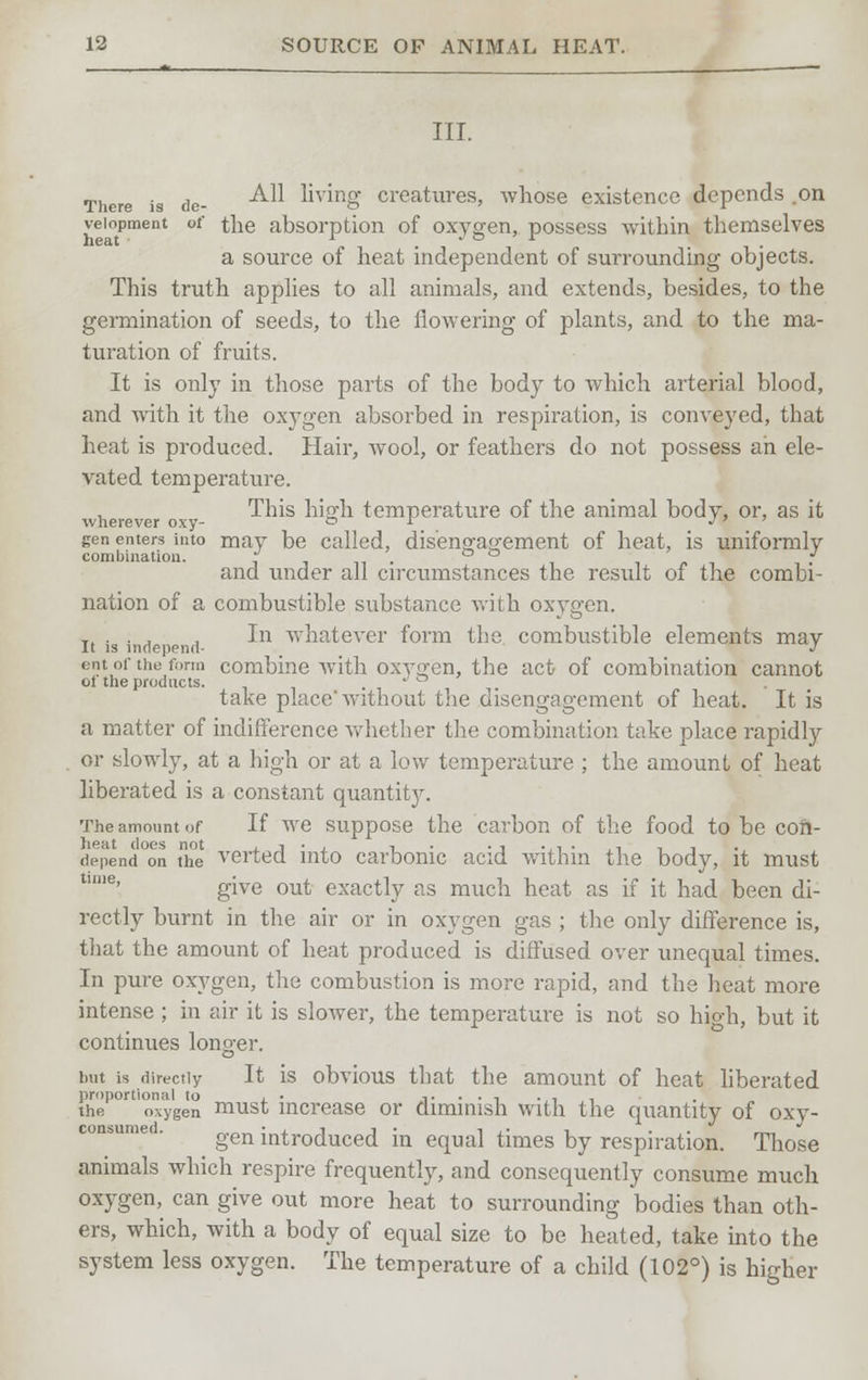 III. There is de- ^ living creatures, whose existence depends .on veiopment of the absorption of oxygen, possess within themselves a source of heat independent of surrounding objects. This truth applies to all animals, and extends, besides, to the germination of seeds, to the flowering of plants, and to the ma- turation of fruits. It is only in those parts of the body to Avhich arterial blood, and with it the oxygen absorbed in respiration, is conveyed, that heat is produced. Hair, wool, or feathers do not possess an ele- vated temperature. , This high temperature of the animal body, or, as it wherever oxy- o i j » gen enters into may be called, disengagement of heat, is uniformly combination. • . ° ° * and imder all circumstances the result of the combi- nation of a combustible substance with oxygen. T( . . . , In whatever form the combustible elements may It is independ- . J ent of the form combine with oxygen, the act of combination cannot ol the products. . take place'without the disengagement of heat. It is a matter of indifference whether the combination take place rapidly or slowly, at a high or at a low temperature ; the amount of heat liberated is a constant quantity. The amount of If we suppose the carbon of the food to be con- depend °on the verted into carbonic acid within the body, it must give out exactly as much heat as if it had been di- rectly burnt in the air or in oxygen gas ; the only difference is, that the amount of heat produced is diffused over unequal times. In pure oxygen, the combustion is more rapid, and the heat more intense ; in air it is slower, the temperature is not so high, but it continues longer. but is directly It is obvious that the amount of heat liberated proportional to , • ,...,.., the oxygen must increase or diminish with the quantity of oxy- gen introduced in equal times by respiration. Those animals which respire frequently, and consequently consume much oxygen, can give out more heat to surrounding bodies than oth- ers, which, with a body of equal size to be heated, take into the system less oxygen. The temperature of a child (102°) is higher