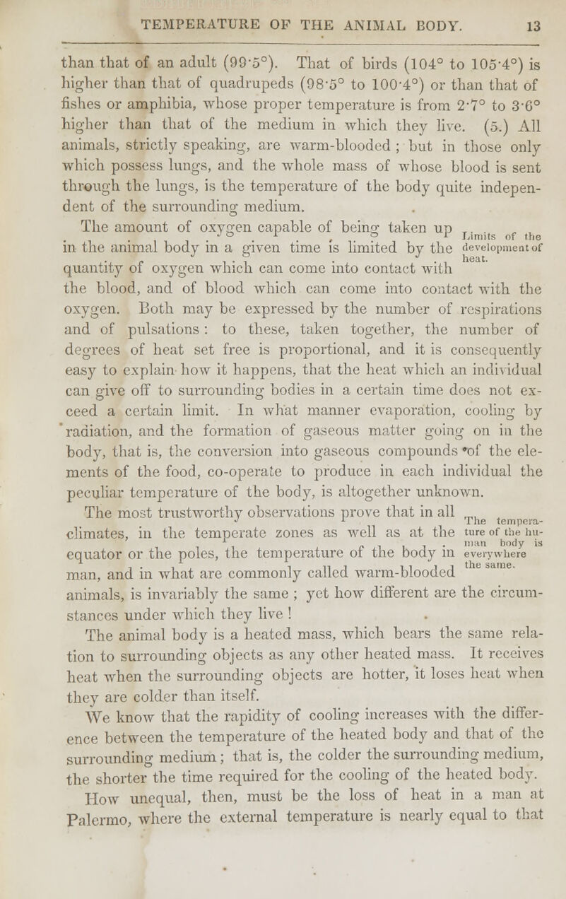 than that of an adult (99-5°). That of birds (104° to 105-4°) is higher than that of quadrupeds (98-5° to 100-4°) or than that of fishes or amphibia, whose proper temperature is from 2-7° to 3-6° higher than that of the medium in which they live. (5.) All animals, strictly speaking, are warm-blooded ; but in those only which possess lungs, and the whole mass of whose blood is sent through the lungs, is the temperature of the body quite indepen- dent of the surrounding medium. The amount of oxygen capable of beino; taken up T. . •> ° , L p i Limits of the in the animal body in a given time is limited by the development of quantity of oxygen which can come into contact with the blood, and of blood which can come into contact with the oxygen. Both may be expressed by the number of respirations and of pulsations : to these, taken together, the number of degrees of heat set free is proportional, and it is consequently easy to explain how it happens, that the heat which an individual can give off to surrounding bodies in a certain time does not ex- ceed a certain limit. In what manner evaporation, cooling by 'radiation, and the formation of gaseous matter going on in the body, that is, the conversion into gaseous compounds •of the ele- ments of the food, co-operate to produce in each individual the peculiar temperatmre of the body, is altogether unknown. The most trustworthy observations prove that in all mu J l The tempera- climates, in the temperate zones as well as at the ture of the hu- , i m*n body is equator or the poles, the temperature ot the body in everywhere man, and in what are commonly called warm-blooded animals, is invariably the same ; yet how different are the circum- stances under which they live ! The animal body is a heated mass, which bears the same rela- tion to surrounding objects as any other heated mass. It receives heat when the surrounding objects are hotter, it loses heat when they are colder than itself. We know that the rapidity of cooling increases with the differ- ence between the temperature of the heated body and that of the surrounding medium ; that is, the colder the surrounding medium, the shorter the time required for the cooling of the heated body. How unequal, then, must be the loss of heat in a man at Palermo, where the external temperature is nearly equal to that