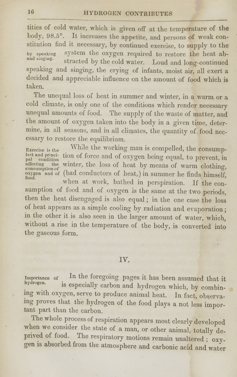 tities of cold water, which is given off at the temperature of the body, 98.5°. It increases the appetite, and persons of weak con- stitution find it necessary, by continued exercise, to supply to the by speaking system the oxygen required to restore the heat ab- stracted by the cold water. Loud and long-continued speaking and singing, the crying of infants, moist air, all exert a decided and appreciable influence on the amount of food which is taken. The unequal loss of heat in summer and winter, in a warm or a cold climate, is only one of the conditions which render necessary unequal amounts of food. The supply of the waste of matter, and the amount of oxygen taken into the body in a given time, deter- mine, in all seasons, and in all climates, the quantity of food nec- essary to restore the equilibrium. Exercise is the Wllile the working man is compelled, the consump- tion tion of force and of ox7gen being equal, to prevent, in cfnsumptiorlof Wint6r' tHe l0SS °f he&t ^ m<3anS °f Warm clothing, oxygen and of (bad conductors of heat,) in summer he finds himself, when at work, bathed in perspiration. If the con- sumption of food and of oxygen is the same at the two periods, then the heat disengaged is also equal; in the one case the loss of heat appears as a simple cooling by radiation and evaporation; in the other it is also seen in the larger amount of water, which, without a rise in the temperature of the body, is converted into the gaseous form. IV. importance of In the foregoing pages it has been assumed that it is especially carbon and hydrogen which, by combin- ing with oxygen, serve to produce animal heat. In fact, observa- ing proves that the hydrogen of the food plays a not less impor- tant part than the carbon. The whole process of respiration appears most clearly developed when we consider the state of a man, or other animal, totally de- prived of food. The respiratory motions remain unaltered ;' oxy- gen is absorbed from the atmosphere and carbonic acid and water