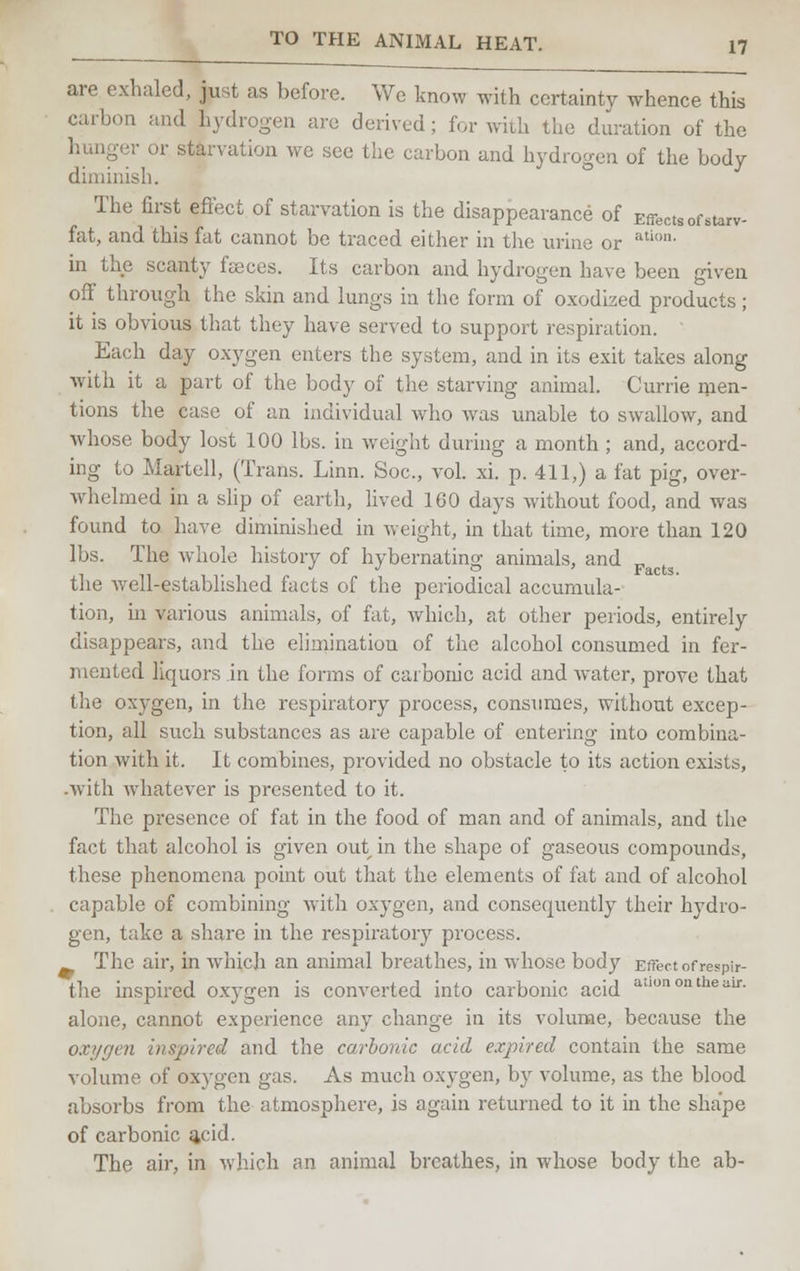 are exhaled, just as before. We know with certainty whence this m and hydrogen are derived; for with the duration of the ;• or starvation we see the carbon and hydrogen of the body diminish. The first effect of starvation is the disappearance of Effects of starv- fat, and this fat cannot be traced either in the urine or aticm- in the scanty feces. Its carbon and hydrogen have been given off through the skin and lungs in the form of oxodized products; it is obvious that they have served to support respiration. Each day oxygen enters the system, and in its exit takes along with it a part of the body of the starving animal. Currie men- tions the case of an individual who was unable to swallow, and whose body lost 100 lbs. in weight during a month ; and, accord- ing to Martell, (Trans. Linn. Soc, vol. xi. p. 411,) a fat pig, over- whelmed in a slip of earth, lived 160 days without food, and was found to have diminished in weight, in that time, more than 120 lbs. The whole history of hybernating animals, and the well-established facts of the periodical accumula- tion, in various animals, of fat, which, at other periods, entirely disappears, and the elimination of the alcohol consumed in fer- mented liquors in the forms of carbonic acid and water, prove that the oxygen, in the respiratory process, consumes, without excep- tion, all such substances as are capable of entering into combina- tion with it. It combines, provided no obstacle to its action exists, .with whatever is presented to it. The presence of fat in the food of man and of animals, and the fact that alcohol is given out in the shape of gaseous compounds, these phenomena point out that the elements of fat and of alcohol capable of combining with oxygen, and consequently their hydro- gen, take a share in the respiratory process. The air, in which an animal breathes, in whose body Effect of respir- the inspired oxygen is converted into carbonic acid adonontheair- alone, cannot experience any change in its volume, because the oxygen inspired and the carbonic acid expired contain the same volume of oxygen gas. As much oxygen, by volume, as the blood absorbs from the atmosphere, is again returned to it in the shape of carbonic ^eid. The air, in which an animal breathes, in whose body the ab-