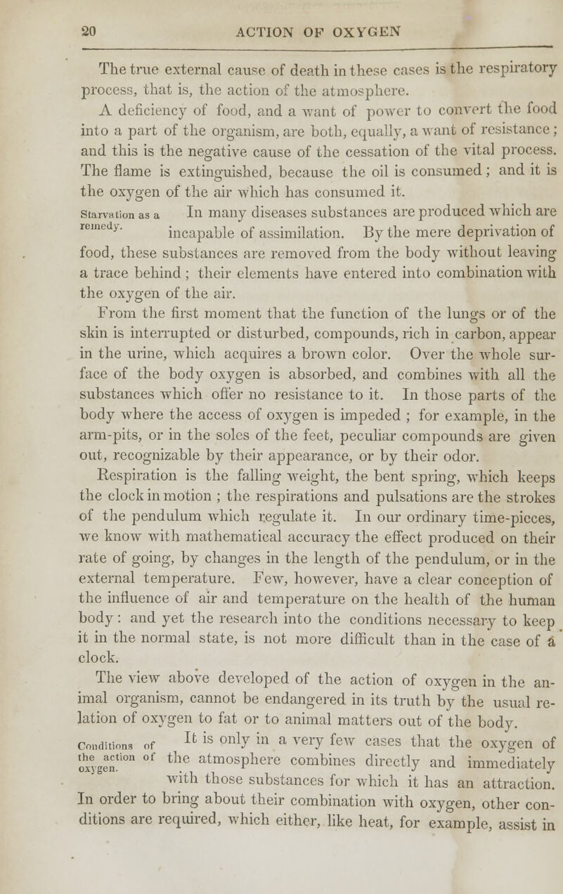 The true external cause of death in these cases is the respiratory- process, that is, the action of the atmosphere. A deficiency of food, and a want of power to convert the food into a part of the organism, are both, equally, a want of resistance; and this is the negative cause of the cessation of the vital process. The flame is extinguished, because the oil is consumed; and it is the oxygen of the air which has consumed it. starvation as a In many diseases substances are produced which are incapable of assimilation. By the mere deprivation of food, these substances are removed from the body without leaving a trace behind; their elements have entered into combination with the oxygen of the air. From the first moment that the function of the lungs or of the skin is interrupted or disturbed, compounds, rich in carbon, appear in the urine, which acquires a brown color. Over the whole sur- face of the body oxygen is absorbed, and combines with all the substances which offer no resistance to it. In those parts of the body where the access of oxygen is impeded ; for example, in the arm-pits, or in the soles of the feet, peculiar compounds are given out, recognizable by their appearance, or by their odor. Respiration is the falling Aveight, the bent spring, which keeps the clock in motion ; the respirations and pulsations are the strokes of the pendulum which regulate it. In our ordinary time-pieces, we know with mathematical accuracy the effect produced on their rate of going, by changes in the length of the pendulum, or in the external temperature. Few, however, have a clear conception of the influence of air and temperature on the health of the human body: and yet the research into the conditions necessary to keep it in the normal state, is not more difficult than in the case of a clock. The view above developed of the action of oxygen in the an- imal organism, cannot be endangered in its truth by the usual re- lation of oxygen to fat or to animal matters out of the body. conditions of U is only m a very few cases that the oxygen of oxygen0 °f thc atmosPhere combines directly and immediately with those substances for which it has an attraction. In order to bring about their combination with oxygen, other con- ditions are required, which either, like heat, for example, assist in