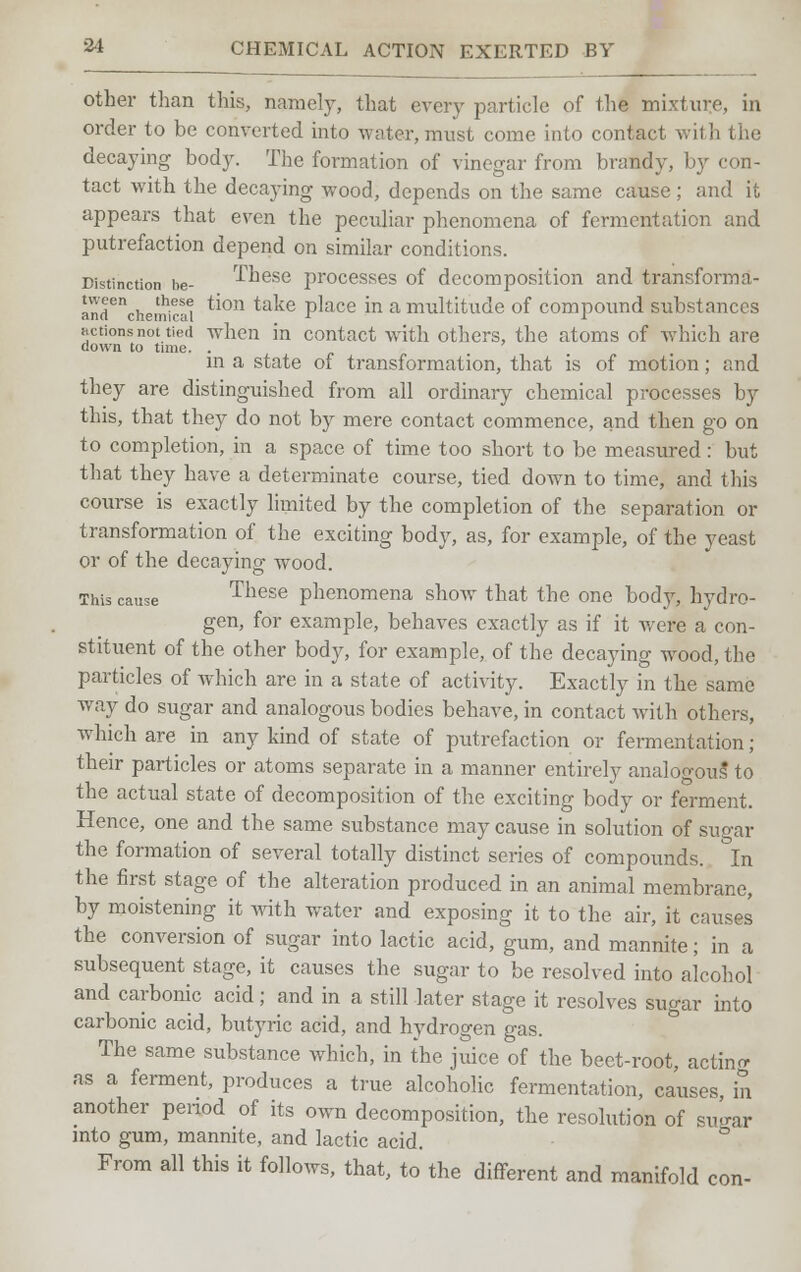 other than this, namely, that every particle of the mixture, in order to be converted into water, must come into contact with the decaying body. The formation of vinegar from brandy, by con- tact with the decaying wood, depends on the same cause ; and it appears that even the peculiar phenomena of fermentation and putrefaction depend on similar conditions. Distinction he- These processes of decomposition and transforma- andenChemic;a ^on take P^ace *n a multitude of compound substances actions not tied when in contact with others, the atoms of which are down to time. . in a state of transformation, that is of motion; and they are distinguished from all ordinary chemical processes by this, that they do not by mere contact commence, and then go on to completion, in a space of time too short to be measured: but that they have a determinate course, tied down to time, and this course is exactly limited by the completion of the separation or transformation of the exciting body, as, for example, of the yeast or of the decaying wood. This cause These phenomena show that the one body, hydro- gen, for example, behaves exactly as if it were a con- stituent of the other body, for example, of the decaying wrood, the particles of which are in a state of activity. Exactly in the same way do sugar and analogous bodies behave, in contact with others, which are in any kind of state of putrefaction or fermentation ; their particles or atoms separate in a manner entirely analogous to the actual state of decomposition of the exciting body or ferment. Hence, one and the same substance may cause in solution of sugar the formation of several totally distinct series of compounds. In the first stage of the alteration produced in an animal membrane, by moistening it with water and exposing it to the air, it causes the conversion of sugar into lactic acid, gum, and mannite; in a subsequent stage, it causes the sugar to be resolved into alcohol and carbonic acid; and in a still later stage it resolves sugar into carbonic acid, butyric acid, and hydrogen gas. The same substance which, in the juice of the beet-root, actinrr as a ferment, produces a true alcoholic fermentation, causes, in another period of its own decomposition, the resolution of sugar into gum, mannite, and lactic acid. From all this it follows, that, to the different and manifold con-