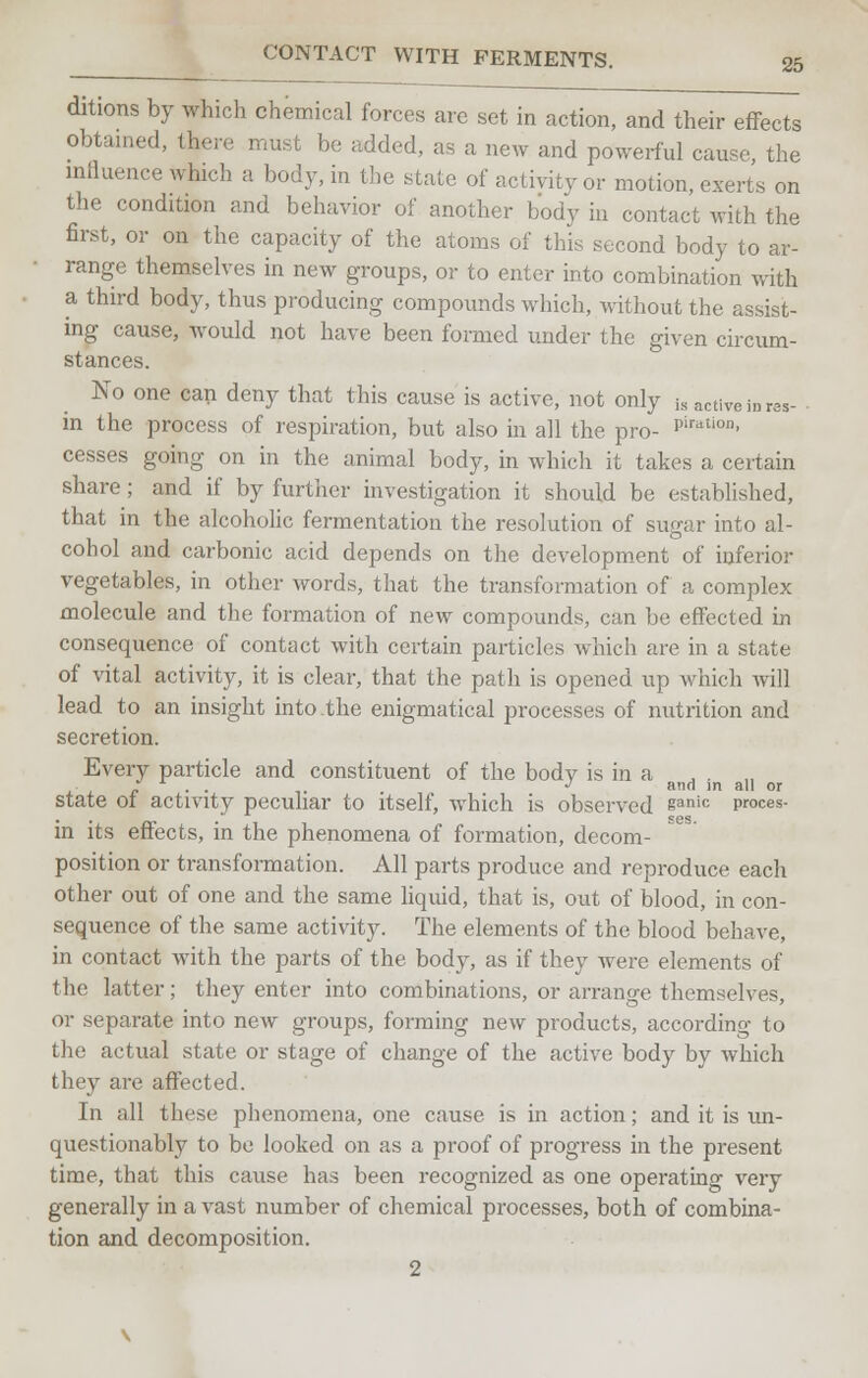 ditions by which chemical forces are set in action, and their effects obtained, there must be added, as a new and powerful cause the influence which a body, in the state of activity or motion, exerts on the condition and behavior of another body in contact with the first, or on the capacity of the atoms of this second body to ar- range themselves in new groups, or to enter into combination with a third body, thus producing compounds which, without the assist- ing cause, would not have been formed under the given circum- stances. No one can deny that this cause is active, not only is active in r3s. in the process of respiration, but also in all the pro- P'riltio- cesses going on in the animal body, in which it takes a certain share; and if by further investigation it should be established, that in the alcoholic fermentation the resolution of sugar into al- cohol and carbonic acid depends on the development of inferior vegetables, in other words, that the transformation of a complex molecule and the formation of new compounds, can be effected in consequence of contact with certain particles which are in a state of vital activity, it is clear, that the path is opened up which will lead to an insight into the enigmatical processes of nutrition and secretion. Every particle and constituent of the body is in a J . „ ', . . J and in all or state ot activity peculiar to itself, which is observed eanic pr°ces- in its effects, in the phenomena of formation, decom- position or transformation. All parts produce and reproduce each other out of one and the same liquid, that is, out of blood, in con- sequence of the same activity. The elements of the blood behave, in contact with the parts of the body, as if they were elements of the latter ; they enter into combinations, or arrange themselves, or separate into new groups, forming new products, according to the actual state or stage of change of the active body by which they are affected. In all these phenomena, one cause is in action; and it is un- questionably to be looked on as a proof of progress in the present time, that this cause has been recognized as one operating very generally in a vast number of chemical processes, both of combina- tion and decomposition. 2