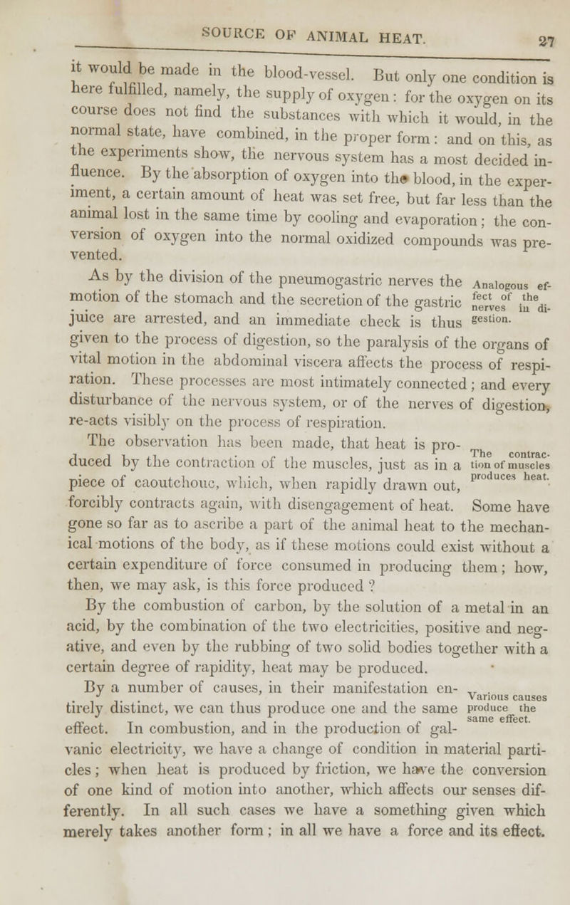 it would be made m the blood-vessel. But only one condition is here fulfilled, namely, the supply of oxygen: for the oxygen on its course does not find the substances with which it would, in the normal state, have combined, in the proper form: and on this as the experiments show, the nervous system has a most decided in- fluence. By the absorption of oxygen into th# blood, in the exper- iment, a certain amount of heat was set free, but far less than the animal lost in the same time by cooling and evaporation; the con- version of oxygen into the normal oxidized compounds was pre- vented. As by the division of the pneumogastric nerves the Analogous ef- motion of the stomach and the secretion of the gastric ^Xef £*m juice are arrested, and an immediate check is thus gestion- given to the process of digestion, so the paralysis of the organs of vital motion in the abdominal viscera affects the process of respi- ration. These processus are most intimately connected; and every disturbance of the nervous system, or of the nerves of digestion, re-acts visibly on the process of respiration. The observation has been made, that heat is pro- duced by the contraction of the muscles, just as in a tion of muscles piece of caoutchouc, which, when rapidly drawn out, produces heat- forcibly contracts again, with disengagement of heat. Some have gone so far as to ascribe a part of the animal heat to the mechan- ical motions of the body, as if these motions could exist without a certain expenditure of force consumed in producing them; how, then, we may ask, is this force produced ? By the combustion of carbon, by the solution of a metal in an acid, by the combination of the two electricities, positive and neg- ative, and even by the rubbing of two solid bodies together with a certain degree of rapidity, heat may be produced. By a number of causes, in their manifestation en- „ . J Various causes tirely distinct, we can thus produce one and the same produce the effect. In combustion, and in the production of gal- vanic electricity, we have a change of condition in material parti- cles ; when heat is produced by friction, we ha^e the conversion of one kind of motion into another, which affects our senses dif- ferently. In all such cases we have a something given which merely takes another form ; in all we have a force and its effect.