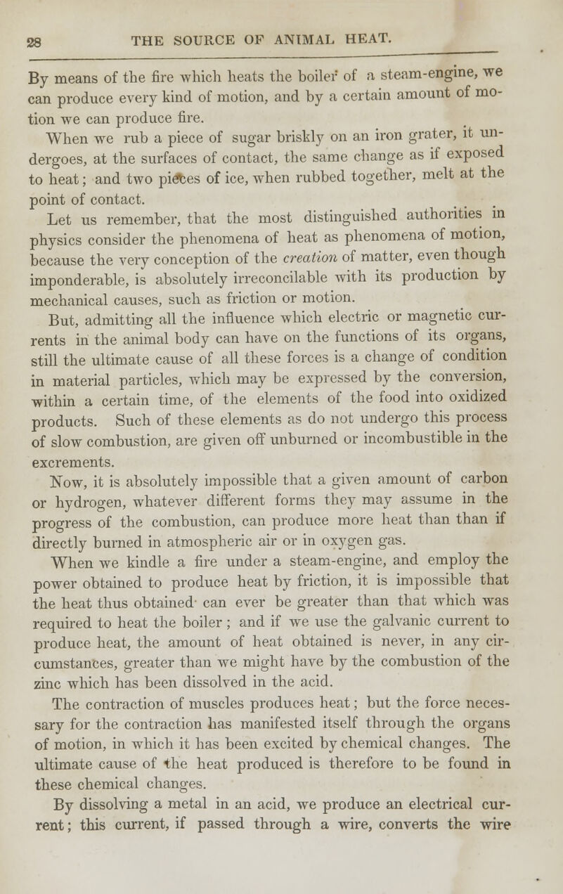 By means of the fire which heats the boiler of a steam-engine, we can produce every kind of motion, and by a certain amount of mo- tion we can produce fire. When we rub a piece of sugar briskly on an iron grater, it un- dergoes, at the surfaces of contact, the same change as if exposed to heat; and two pi<fces of ice, when rubbed together, melt at the point of contact. Let us remember, that the most distinguished authorities in physics consider the phenomena of heat as phenomena of motion, because the very conception of the creation of matter, even though imponderable, is absolutely irreconcilable with its production by mechanical causes, such as friction or motion. But, admitting all the influence which electric or magnetic cur- rents in the animal body can have on the functions of its organs, still the ultimate cause of all these forces is a change of condition in material particles, which may be expressed by the conversion, within a certain time, of the elements of the food into oxidized products. Such of these elements as do not undergo this process of slow combustion, are given off unburned or incombustible in the excrements. Now, it is absolutely impossible that a given amount of carbon or hydrogen, whatever different forms they may assume in the progress of the combustion, can produce more heat than than if directly burned in atmospheric air or in oxygen gas. When we kindle a fire under a steam-engine, and employ the power obtained to produce heat by friction, it is impossible that the heat thus obtained- can ever be greater than that which was required to heat the boiler ; and if we use the galvanic current to produce heat, the amount of heat obtained is never, in any cir- cumstances, greater than we might have by the combustion of the zinc which has been dissolved in the acid. The contraction of muscles produces heat; but the force neces- sary for the contraction has manifested itself through the organs of motion, in which it has been excited by chemical changes. The ultimate cause of the heat produced is therefore to be found in these chemical changes. By dissolving a metal in an acid, we produce an electrical cur- rent ; this current, if passed through a wire, converts the wire
