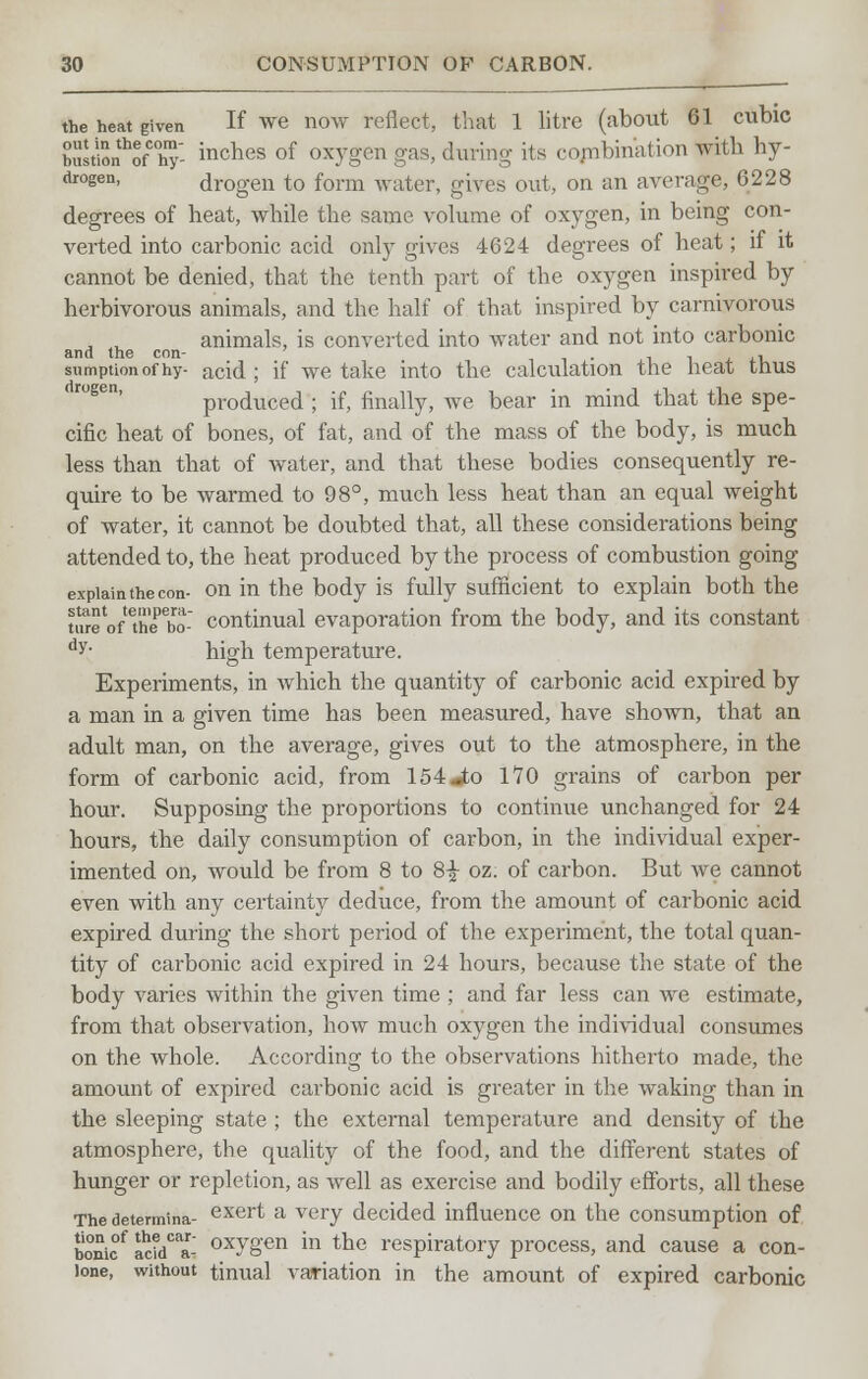 the heat given If we now reflect, that 1 litre (about 61 cubic bustiSnhofC°hT- inches of oxygen gas> during its combination with hy- drogen, drogen to form water, gives out, on an average, 6228 degrees of heat, while the same volume of oxygen, in being con- verted into carbonic acid only gives 4624 degrees of heat; if it cannot be denied, that the tenth part of the oxygen inspired by herbivorous animals, and the half of that inspired by carnivorous , t. animals, is converted into water and not into carbonic and the con- . . , , ,-, sumption of hy- acid ; if we take into the calculation the heat thus produced ; if, finally, we bear in mind that the spe- cific heat of bones, of fat, and of the mass of the body, is much less than that of water, and that these bodies consequently re- quire to be warmed to 98°, much less heat than an equal weight of water, it cannot be doubted that, all these considerations being attended to, the heat produced by the process of combustion going explain the con- on in the body is fully sufficient to explain both the twe'oftheto1- continual evaporation from the body, and its constant dy- high temperature. Experiments, in which the quantity of carbonic acid expired by a man in a given time has been measured, have shown, that an adult man, on the average, gives out to the atmosphere, in the form of carbonic acid, from 154jto 170 grains of carbon per hour. Supposing the proportions to continue unchanged for 24 hours, the daily consumption of carbon, in the individual exper- imented on, would be from 8 to 8£ oz. of carbon. But we cannot even with any certainty deduce, from the amount of carbonic acid expired during the short period of the experiment, the total quan- tity of carbonic acid expired in 24 hours, because the state of the body varies within the given time ; and far less can we estimate, from that observation, how much oxygen the individual consumes on the whole. According to the observations hitherto made, the amount of expired carbonic acid is greater in the waking than in the sleeping state ; the external temperature and density of the atmosphere, the quality of the food, and the different states of hunger or repletion, as well as exercise and bodily efforts, all these The determina- exert a very decided influence on the consumption of boni°f add0- oxvg'en in tne respiratory process, and cause a con- lone, without tinual variation in the amount of expired carbonic