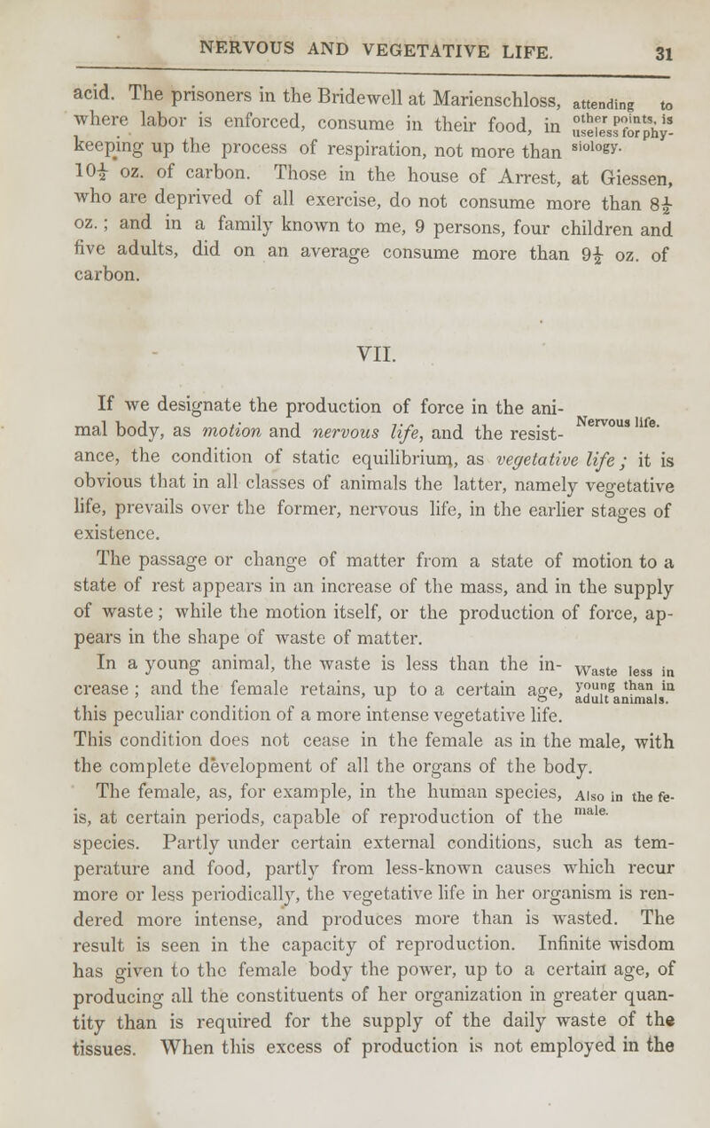 acid. The prisoners in the Bridewell at Marienschloss, attending to where labor is enforced, consume in their food, in SeK??hJ- keepmg up the process of respiration, not more than siology- 10i oz. of carbon. Those in the house of Arrest, at Giessen, who are deprived of all exercise, do not consume more than 8£ oz.; and in a family known to me, 9 persons, four children and five adults, did on an average consume more than 91 oz. of carbon. VII. If we designate the production of force in the ani- mal body, as motion and nervous life, and the resist- erV°US lfe' ance, the condition of static equilibrium, as vegetative life; it is obvious that in all classes of animals the latter, namely vegetative life, prevails over the former, nervous life, in the earlier stages of existence. The passage or change of matter from a state of motion to a state of rest appears in an increase of the mass, and in the supply of waste; while the motion itself, or the production of force, ap- pears in the shape of waste of matter. In a young animal, the waste is less than the in- Waste ,ess in crease ; and the female retains, up to a certain age, >'ouns than ia \ r o ' adult animals. this peculiar condition of a more intense vegetative life. This condition does not cease in the female as in the male, with the complete development of all the organs of the body. The female, as, for example, in the human species, Also in the fe- is, at certain periods, capable of reproduction of the male' species. Partly under certain external conditions, such as tem- perature and food, partly from less-known causes which recur more or less periodically, the vegetative life in her organism is ren- dered more intense, and produces more than is wasted. The result is seen in the capacity of reproduction. Infinite wisdom has given to the female body the power, up to a certain age, of producing all the constituents of her organization in greater quan- tity than is required for the supply of the daily waste of the tissues. When this excess of production is not employed in the