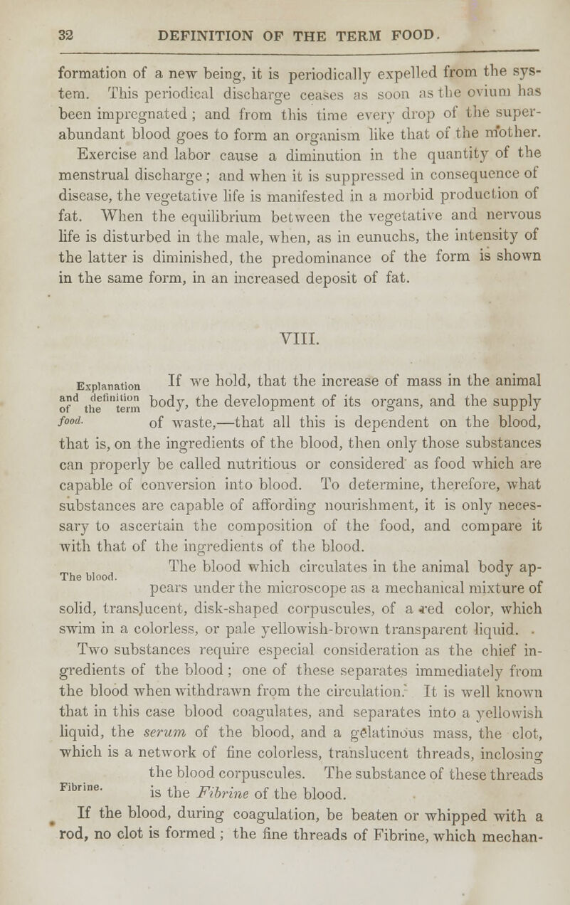 formation of a new being, it is periodically expelled from the sys- tem. This periodical discharge ceases as soon as the ovium has been impregnated ; and from this time every drop of the super- abundant blood goes to form an organism like that of the mother. Exercise and labor cause a diminution in the quantity of the menstrual discharge ; and when it is suppressed in consequence of disease, the vegetative life is manifested in a morbid production of fat. When the equilibrium between the vegetative and nervous life is disturbed in the male, when, as in eunuchs, the intensity of the latter is diminished, the predominance of the form is shown in the same form, in an increased deposit of fat. VIII. Explanation ^ we hold, that the increase of mass in the animal ofd the6!™ body, the development of its organs, and the supply fo°d- of waste,—that all this is dependent on the blood, that is, on the ingredients of the blood, then only those substances can properly be called nutritious or considered' as food which are capable of conversion into blood. To determine, therefore, what substances are capable of affording nourishment, it is only neces- sary to ascertain the composition of the food, and compare it with that of the ingredients of the blood. The blood which circulates in the animal body ap- The blood. . ... pears under the microscope as a mechanical mixture of solid, translucent, disk-shaped corpuscules, of a *ed color, which swim in a colorless, or pale yellowish-brown transparent liquid. . Two substances require especial consideration as the chief in- gredients of the blood; one of these sepai*ates immediately from the blood Avhen withdrawn from the circulation. It is well known that in this case blood coagulates, and separates into a yellowish liquid, the serum of the blood, and a gelatinous mass, the clot, which is a network of fine colorless, translucent threads, inclosing the blood corpuscules. The substance of these threads Fibrine. ig the Fibrim of tbe bk)od If the blood, during coagulation, be beaten or whipped with a rod, no clot is formed ; the fine threads of Fibrine, which mechan-