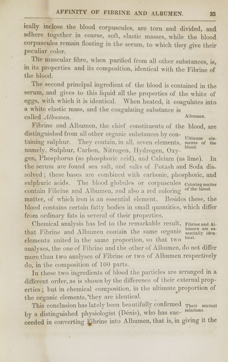 ically inclose the blood corpuscules, are torn and divided, and adhere together in coarse, soft, elastic masses, while the blood corpuscules remain floating in the serum, to which they give their peculiar color. The muscular fibre, when purified from all other substances, is, in its properties and its composition, identical with the Fibrine of the blood. The second principal ingredient of the blood is contained in the serum, and gives to this liquid all the properties of the white of eggs, with which it is identical. When heated, it coagulates into a white clastic mass, and the coagulating substance is called Albumen. Albumen. Fibrine and Albumen, the chief constituents of the blood, are distinguished from all other organic substances by con- . . . , , mi , • • „ , Ultimate de- taining sulphur, ihey contain, in all. seven elements, ments of the namely, Sulphur, Carbon, Nitrogen, Hydrogen, Oxy- gen, Phosphorus (as phosphoric acid), and Calcium (as lime). In the serum are found sea salt, and salts of Potash and Soda dis- solved ; these bases arc combined with carbonic, phosphoric, and sulphuric acids. The blood globules or corpuscules coloring matter contain Fibrine and Albumen, and also a red coloring oftheblood- matter, of which iron is an essential element. Besides these, the blood contains certain fatty bodies in small quantities, which differ from ordinary fats in several of their properties. Chemical analysis has led to the remarkable result, Fibrine and ai- that Fibrine and Albumen contain the same organic sentTaliy^den- elements united in the same proportion, so that two tlcaL analyses, the one of Fibrine and the other of Albumen, do not differ more than two analyses of Fibrine or two of Albumen respectively do, in the composition of 100 parts. In these two ingredients of blood the particles are arranged in a different order, as is shown by the difference of their external prop- erties ; but in chemical composition, in the ultimatejproportion of the organic elements, they are identical. This conclusion has lately been beautifully confirmed Their mutual by a distinguished physiologist (Denis), who has sue- relat,ons- ceeded in converting fibrine into Albumen, that is, in giving it the