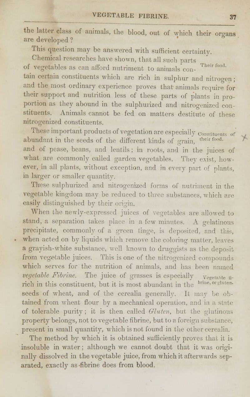 the latter class of animals, the blood, out of which their organs are developed ? This question may be answered with sufficient certainty. Chemical researches have shown, that all such parts of vegetables as can afford nutriment to animals con- The'r f'>m1' tain certain constituents which are rich in sulphur and nitrogen; and the most ordinary experience proves that animals require for their support and nutrition less of these parts of plants in pro- portion as they abound in the sulphurized and nitrogenized con- stituents. Animals cannot be fed on matters destitute of these nitrogenized constituents. These important products of vegetation are especially constituents of abundant in the seeds of the different kinds of grain, t!,eirfn,]- and of pease, beans, and lentils; in roots, and in the juices of what are commonly called garden vegetables. They exist, how- ever, in all plants, without exception, and in every part of plants, in larger or smaller quantity. These sulphurized and nitrogenized forms of nutriment in the vegetable kingdom may be reduced to three substances, which are easily distinguished by their origin. When the newly-expressed juices of vegetables are allowed to stand, a separation takes place in a few minutes. A gelatinous precipitate, commonly of a uaven tinge, is deposited, and this, when acted on by liquids which remove the coloring matter, leaves a grayish-white substance, well known to druggists as the deposit from vegetable juices. This is one of the nitrogenized compo which serves for the nutrition of animals, and has been named vegetable Fibrine. The juice of grasses is especially Vegetable ii- ricli in this constituent, but it is most abundant in the hn!lc>or-1,!:8n- seeds of wheat, and of the cerealia generally. It may be ob- tained from wheat flour by a mechanical operation, and in a state of tolerable purity ; it is then called Gluten, but the glutinous property belongs, not to vegetable fibrine, but to a foreign subs present in small quantity, which is not found in the other cerealia. The method by which it is obtained sufficiently proves that it is insoluble in water; although we cannot doubt that it was origi- nally dissolved in the vegetable juice, from which it afterwards sep- arated, exactly as -fibrine does from blood.