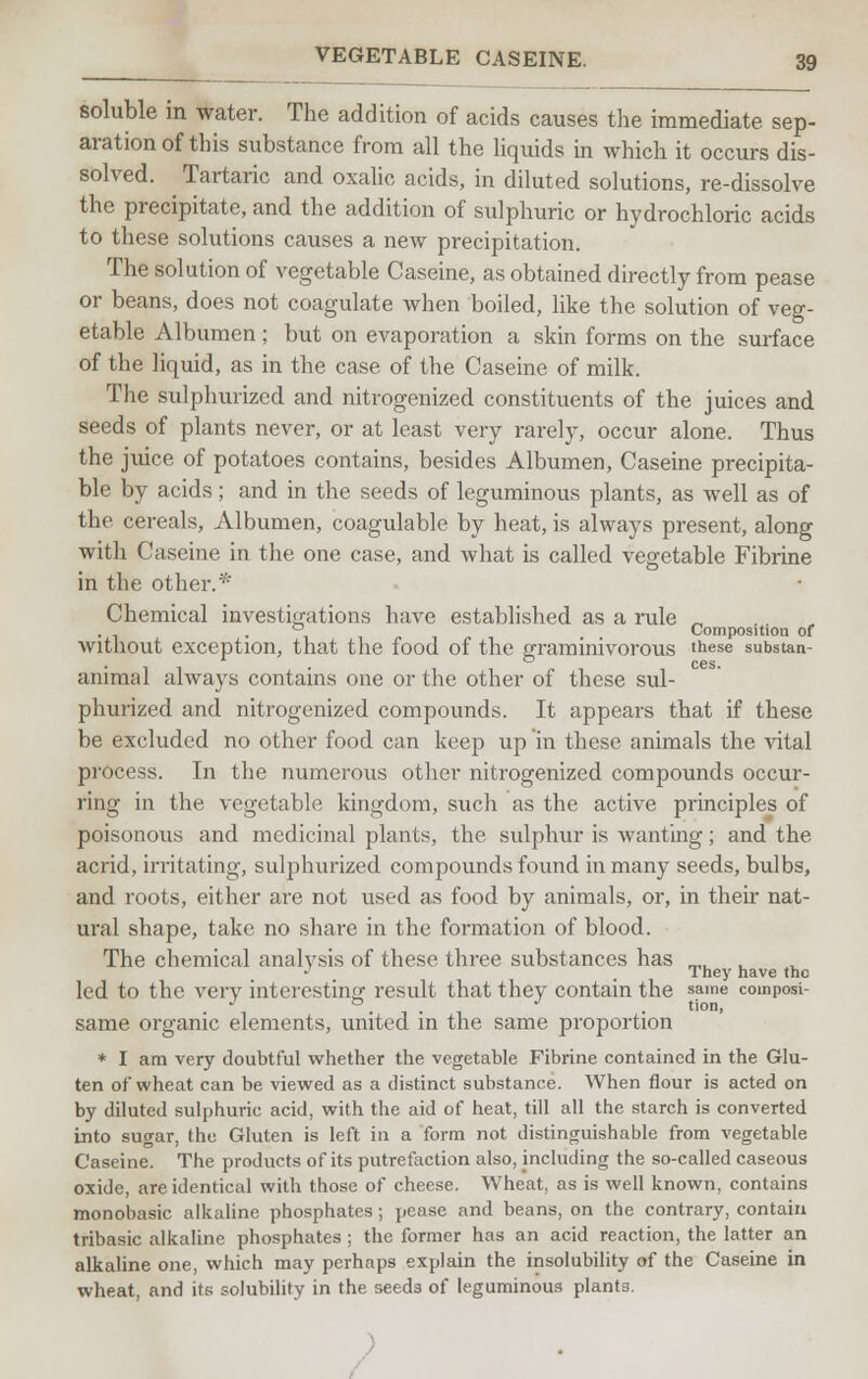 soluble in water. The addition of acids causes the immediate sep- aration of this substance from all the liquids in which it occurs dis- solved. Tartaric and oxalic acids, in diluted solutions, re-dissolve the precipitate, and the addition of sulphuric or hydrochloric acids to these solutions causes a new precipitation. The solution of vegetable Caseine, as obtained directly from pease or beans, does not coagulate when boiled, like the solution of veg- etable Albumen; but on evaporation a skin forms on the surface of the liquid, as in the case of the Caseine of milk. The sulphurized and nitrogenized constituents of the juices and seeds of plants never, or at least very rarely, occur alone. Thus the juice of potatoes contains, besides Albumen, Caseine precipita- ble by acids; and in the seeds of leguminous plants, as well as of the cereals, Albumen, coagulable by heat, is always present, along with Caseine in the one case, and what is called vegetable Fibrine in the other.* Chemical investigations have established as a rule „ ° Composition of without exception, that the food of the graminivorous ,nese substan- . & ces. animal always contains one or the other of these sul- phurized and nitrogenized compounds. It appears that if these be excluded no other food can keep up in these animals the vital process. In the numerous other nitrogenized compounds occur- ring in the vegetable kingdom, such as the active principles of poisonous and medicinal plants, the sulphur is wanting; and the acrid, irritating, sulphurized compounds found in many seeds, bulbs, and roots, either are not used as food by animals, or, in their nat- ural shape, take no share in the formation of blood. The chemical analvsis of these three substances has ^u . J g . They have the led to the very interesting result that they contain the same composi- same organic elements, united in the same proportion * I am very doubtful whether the vegetable Fibrine contained in the Glu- ten of wheat can be viewed as a distinct substance. When flour is acted on by diluted sulphuric acid, with the aid of heat, till all the starch is converted into sugar, the Gluten is left in a form not distinguishable from vegetable Caseine. The products of its putrefaction also, including the so-called caseous oxide, are identical with those of cheese. Wheat, as is well known, contains monobasic alkaline phosphates; pease and beans, on the contrary, contain tribasic alkaline phosphates ; the former has an acid reaction, the latter an alkaline one, which may perhaps explain the insolubility of the Caseine in wheat, and its solubility in the seeds of leguminous plants. ■