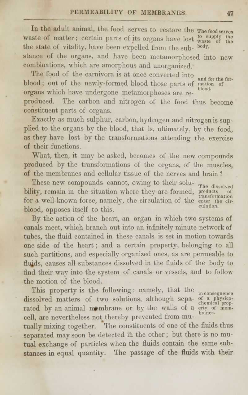 In the adult animal, the food serves to restore the The food serves waste of matter; certain parts of its organs have lost wastePPof !he the state of vitality, have been expelled from the sub- body' stance of the organs, and have been metamorphosed into new combinations, which are amorphous and unorganized. The food of the carnivora is at once converted into blood; out of the newly-formed blood those parts of rnation of organs which have undergone metamorphoses are re- produced. The carbon and nitrogen of the food thus become constituent parts of organs. Exactly as much sulphur, carbon, hydrogen and nitrogen is sup- plied to the organs by the blood, that is, ultimately, by the food, as they have lost by the transformations attending the exercise of their functions. What, then, it may be asked, becomes of the new compounds produced by the transformations of the organs, of the muscles, of the membranes and cellular tissue of the nerves and brain ? These new compounds cannot, owing to their solu- _. ,. , ° The dissolved bility, remain in the situation where they are formed, products of for a well-known force, namely, the circulation of the enter the cir- blood, opposes itself to this. By the action of the heart, an organ in which two systems of canals meet, which branch out into an infinitely minute network of tubes, the fluid contained in these canals is set in motion towards one side of the heart; and a certain property, belonging to all such partitions, and especially organized ones, as are permeable to fluids, causes all substances dissolved in the fluids of the body to find their way into the system of canals or vessels, and to follow the motion of the blood. This property is the following: namely, that the inconseqnence dissolved matters of two solutions, although sepa- of a physico- ° * chemical prop- rated by an animal membrane or by the walls of a erty of mem- cell, are nevertheless not thereby prevented from mu- tually mixing together. The constituents of one of the fluids thus separated may soon be detected ih the other; but there is no mu- tual exchange of particles when the fluids contain the same sub- stances in equal quantity. The passage of the fluids with their